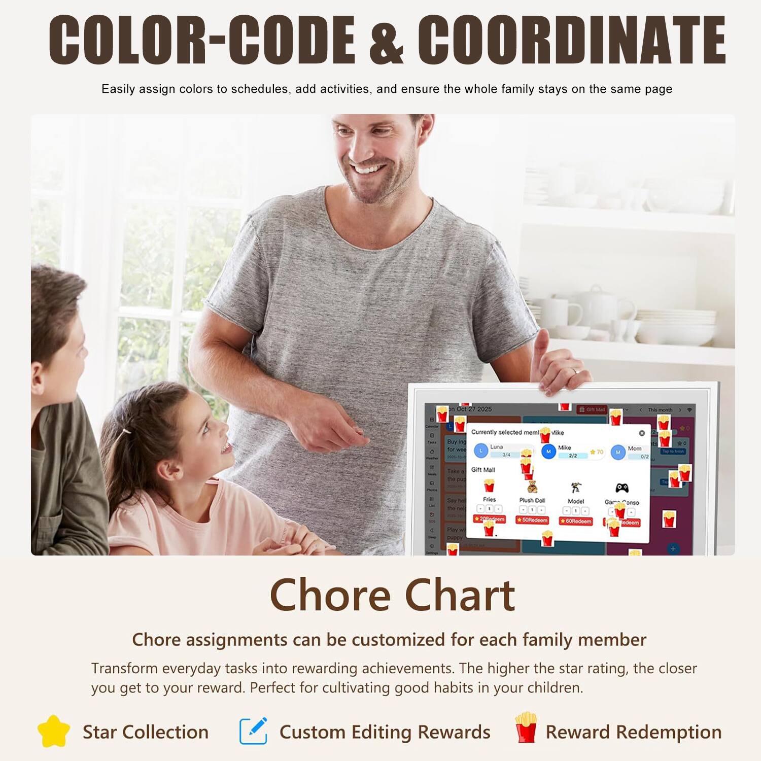 COLOR-CODE & COORDINATE  
Easily assign colors to schedules, add activities, and ensure the whole family stays on the same page  

Chore Chart  
Chore assignments can be customized for each family member  
Transform everyday tasks into rewarding achievements. The higher the star rating, the closer you get to your reward. Perfect for cultivating good habits in your children.  

Star Collection  
Custom Editing Rewards  
Reward Redemption