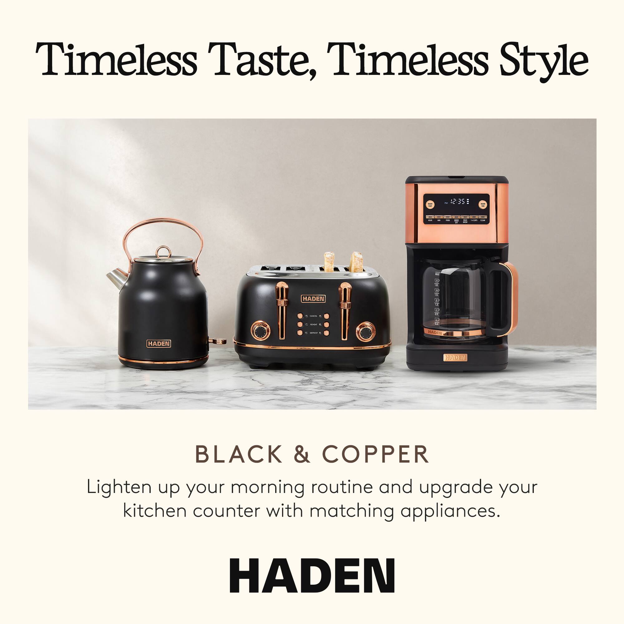 Timeless Taste, Timeless Style

BLACK & COPPER

Lighten up your morning routine and upgrade your kitchen counter with matching appliances.

HADEN