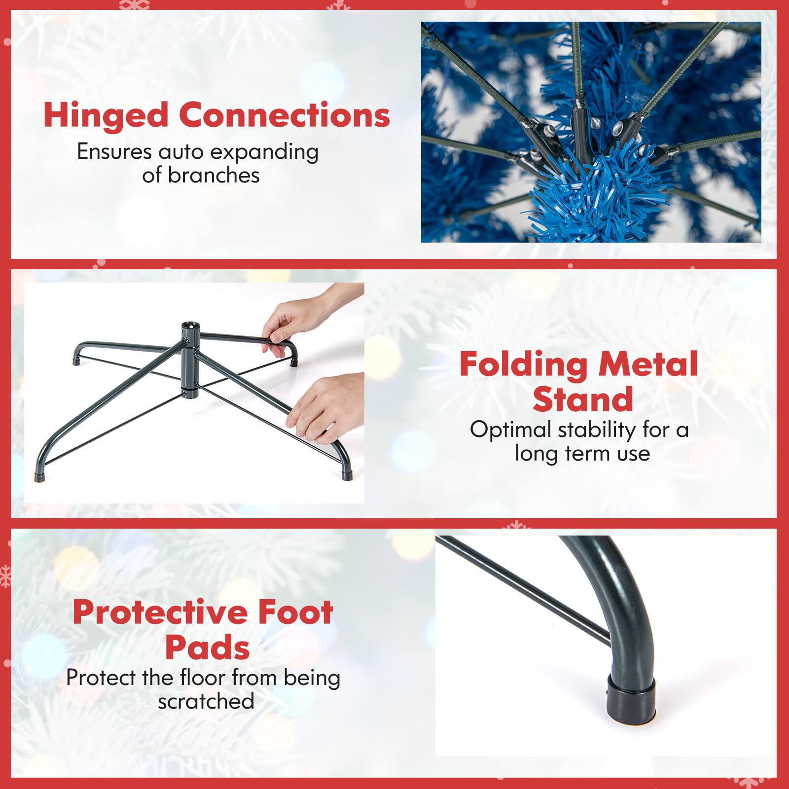 Hinged Connections Ensures auto expanding of branches  
Folding Metal Stand Optimal stability for a long term use  
Protective Foot Pads Protect the floor from being scratched