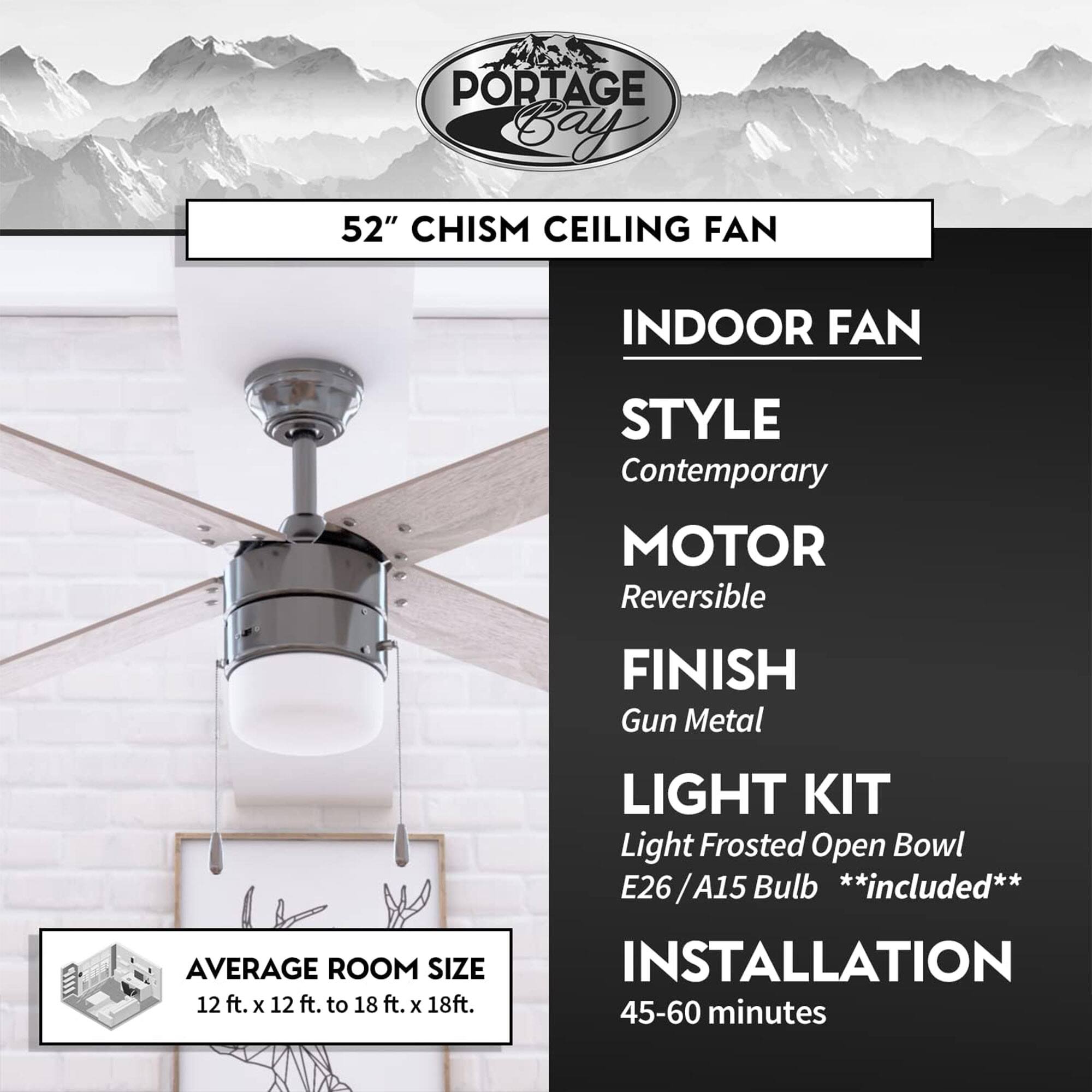 PORTAGE Bay 52" CHISM CEILING FAN

INDOOR FAN
- STYLE: Contemporary
- MOTOR: Reversible
- FINISH: Gun Metal
- LIGHT KIT: Light Frosted Open Bowl E26 / A15 Bulb **included**
- INSTALLATION: 45-60 minutes

AVERAGE ROOM SIZE: 12 ft. x 12 ft. to 18 ft. x 18 ft.