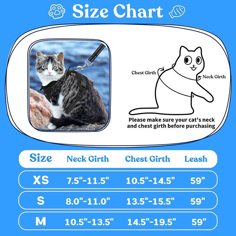Size Chart

Please make sure your cat's neck and chest girth before purchasing

| Size | Neck Girth | Chest Girth | Leash |
|------|-----------|------------|-------|
| XS   | 7.5"-11.5" | 10.5"-14.5" | 59"   |
| S    | 8.0"-11.0" | 13.5"-15.5" | 59"   |
| M    | 10.5"-13.5" | 14.5"-19.5" | 59"   |