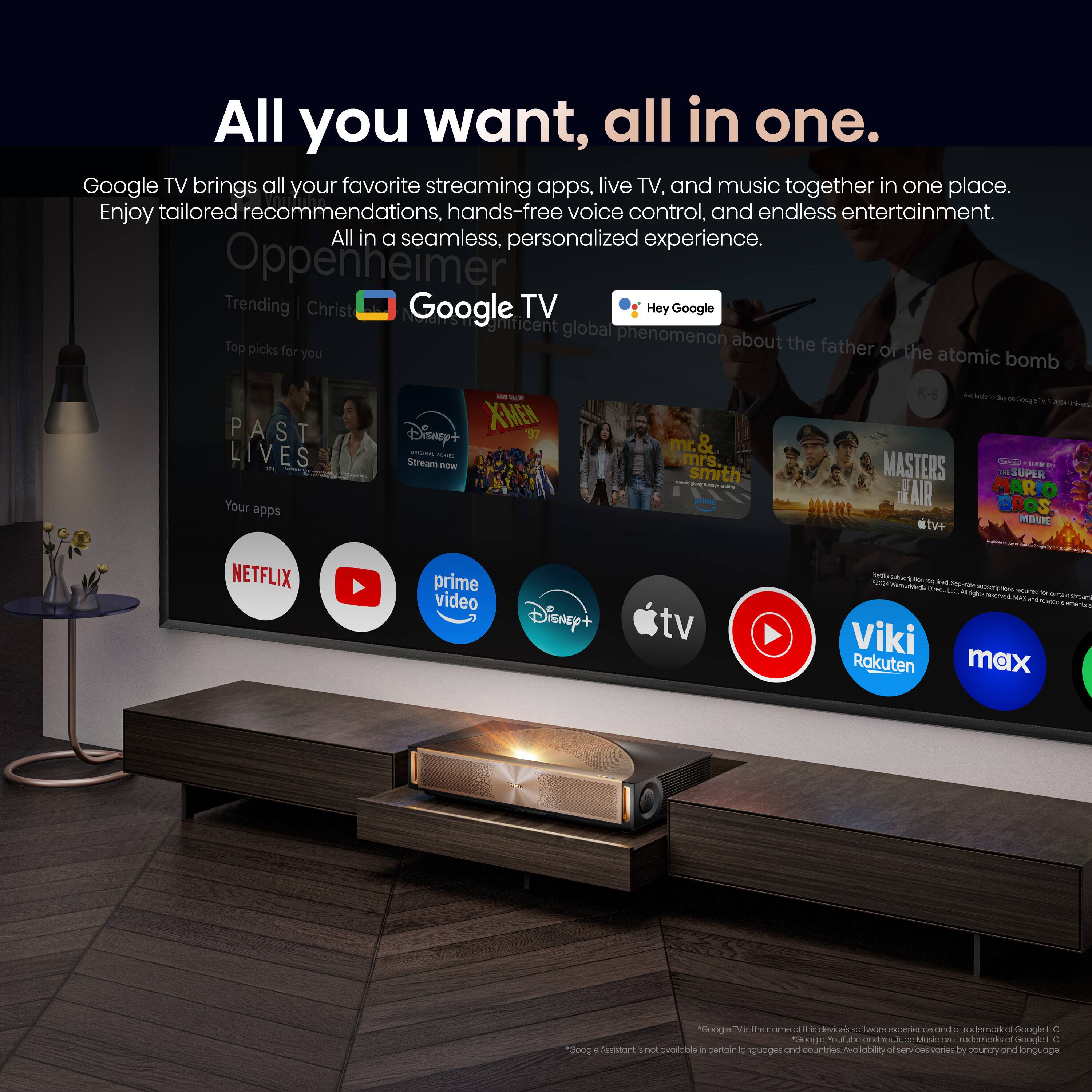 All you want, all in one. Google TV brings all your favorite streaming apps, live TV, and music together in one place. Enjoy tailored recommendations, hands-free voice control, and endless entertainment. All in a seamless, personalized experience.

Oppenheimer
Trending | Christ
Google TV
Hey Google
Top picks for you
PAST LIVES
X-MEN '97
Disney+
Stream now
mr. & mrs. Smith
MASTERS OF THE AIR
#tv+
NETFLIX
prime video
Disney+
tv
Viki
Rakuten
max

Google TV is the name of this device's software experience and a trademark of Google LLC. Google Assistant is not available in certain languages and countries. Availability of services varies by country and language.