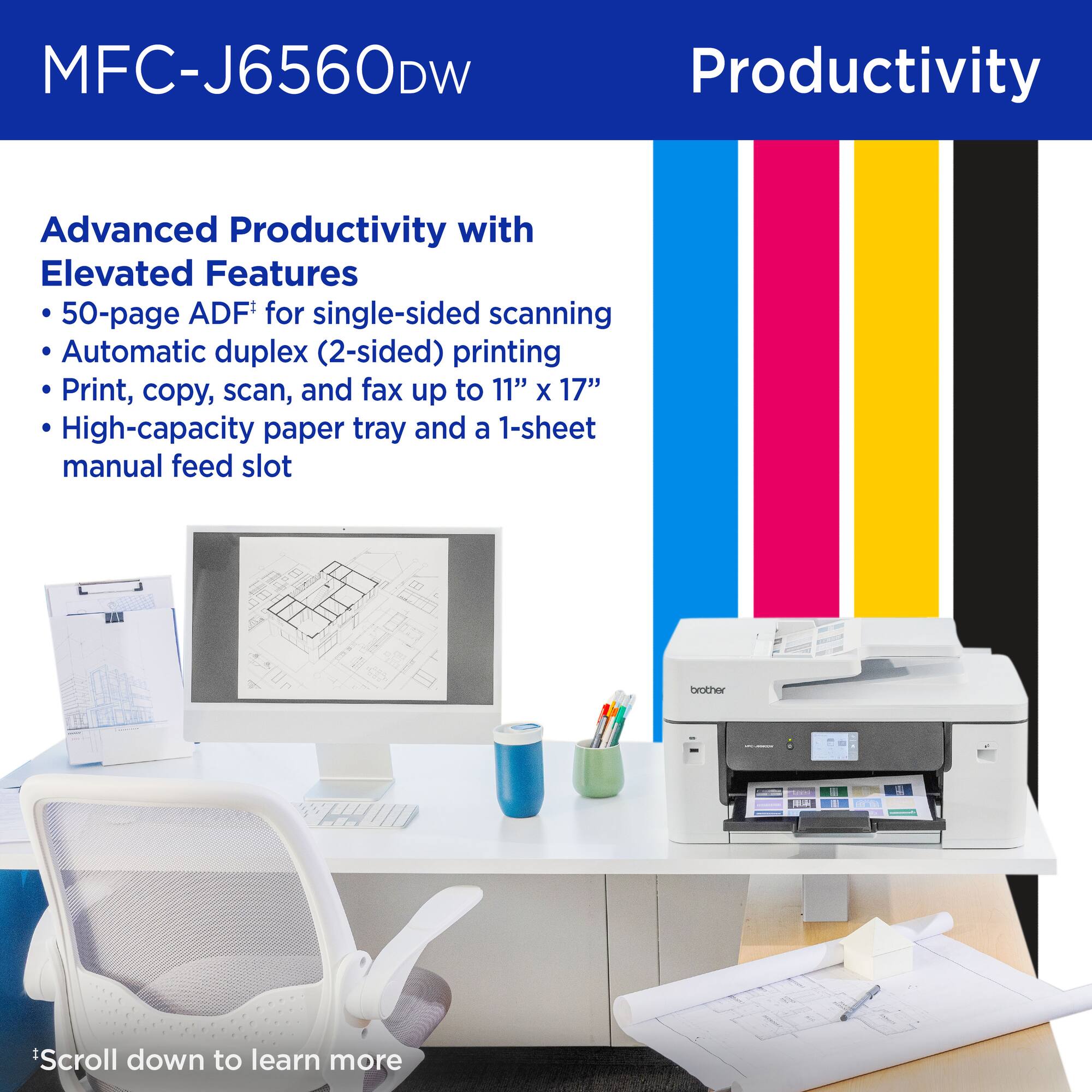 MFC-J6560DW

Productivity

Advanced Productivity with Elevated Features
- 50-page ADF* for single-sided scanning
- Automatic duplex (2-sided) printing
- Print, copy, scan, and fax up to 11" x 17"
- High-capacity paper tray and a 1-sheet manual feed slot

*Scroll down to learn more