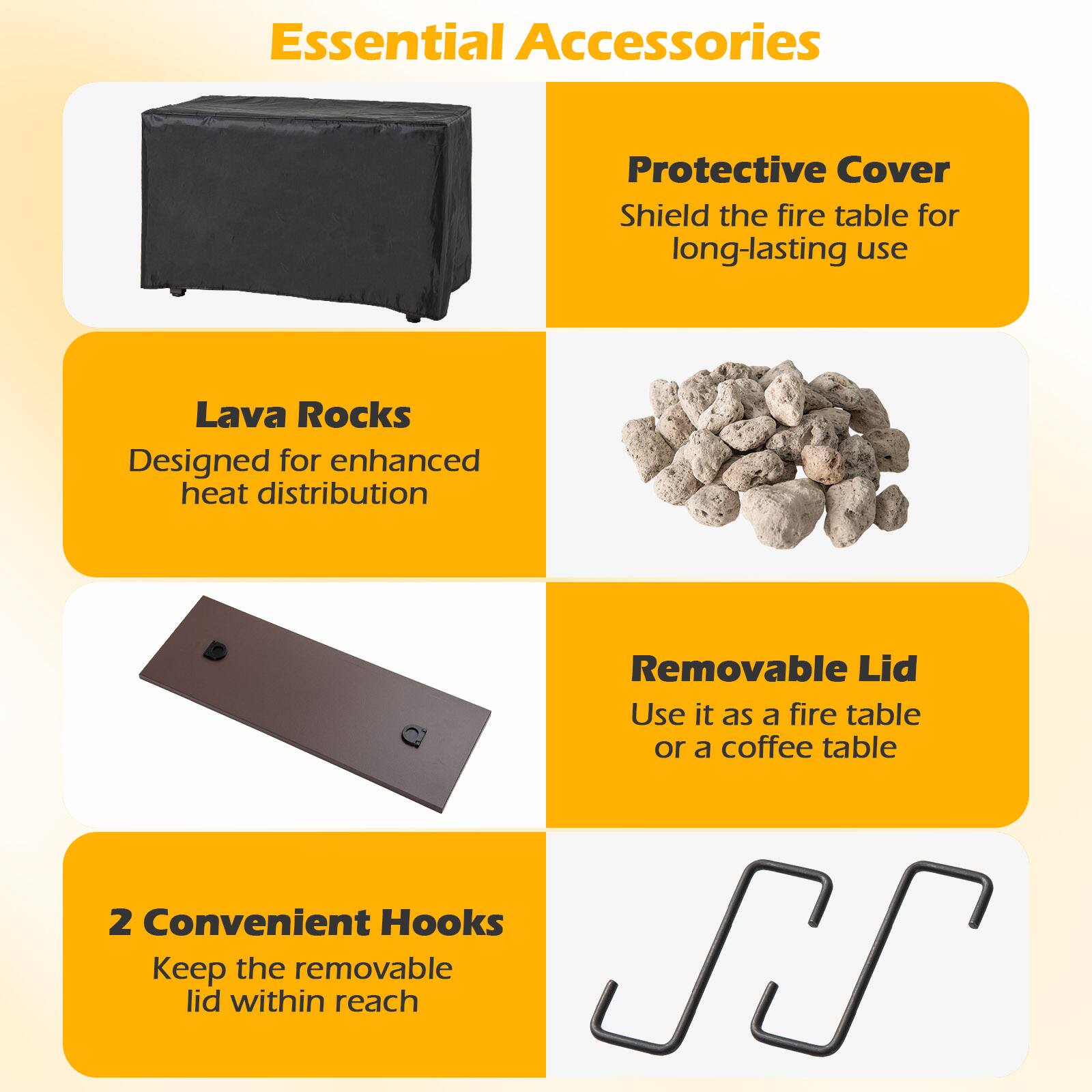 Essential Accessories

- Protective Cover
  - Shield the fire table for long-lasting use

- Lava Rocks
  - Designed for enhanced heat distribution

- Removable Lid
  - Use it as a fire table or a coffee table

- 2 Convenient Hooks
  - Keep the removable lid within reach