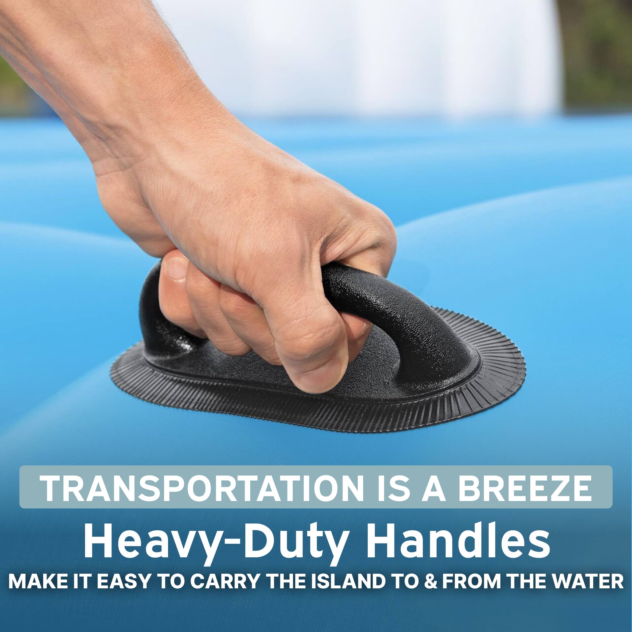 TRANSPORTATION IS A BREEZE  
Heavy-Duty Handles  
MAKE IT EASY TO CARRY THE ISLAND TO & FROM THE WATER