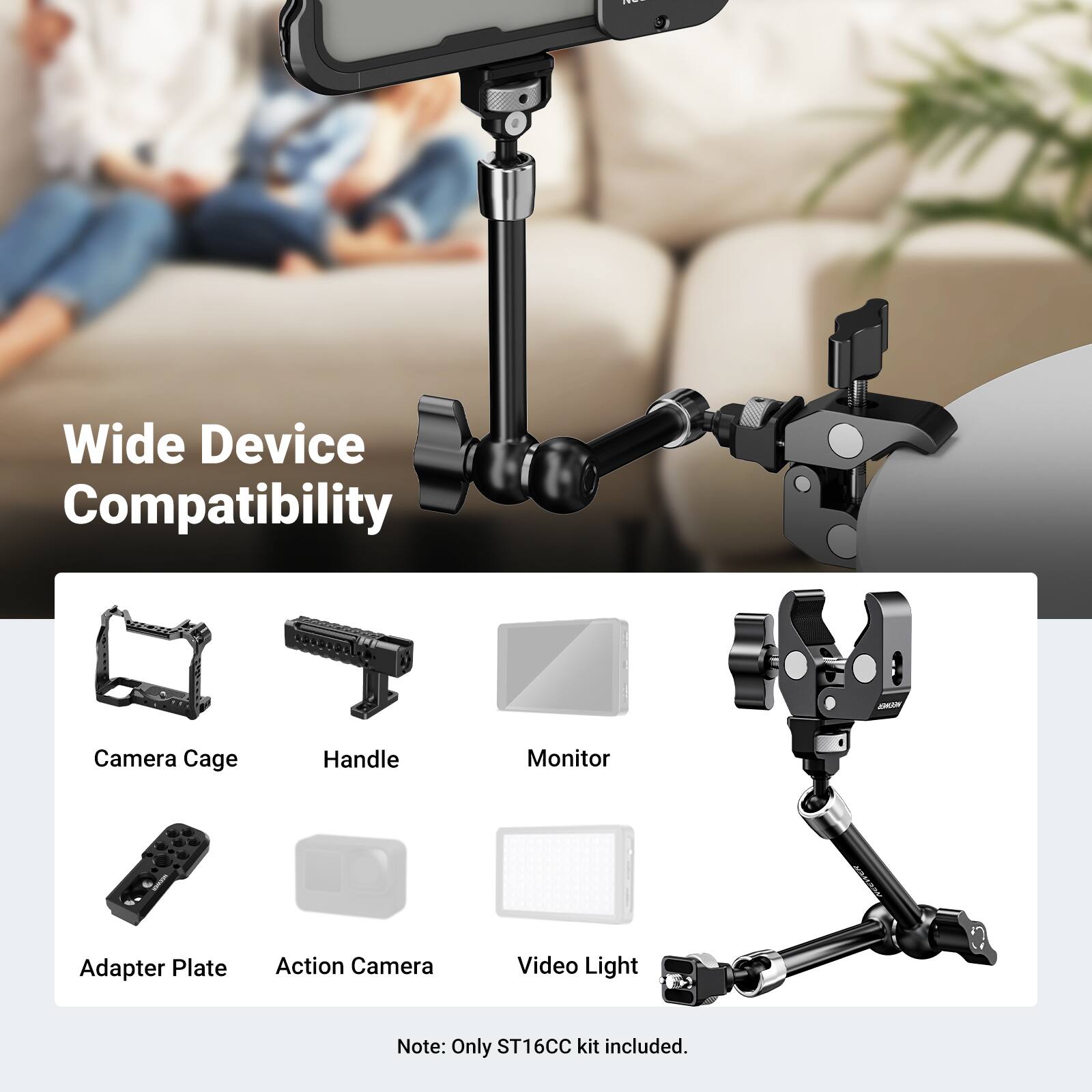 Wide Device Compatibility

Camera Cage
Handle
Monitor
Adapter Plate
Action Camera
Video Light

Note: Only ST16CC kit included.