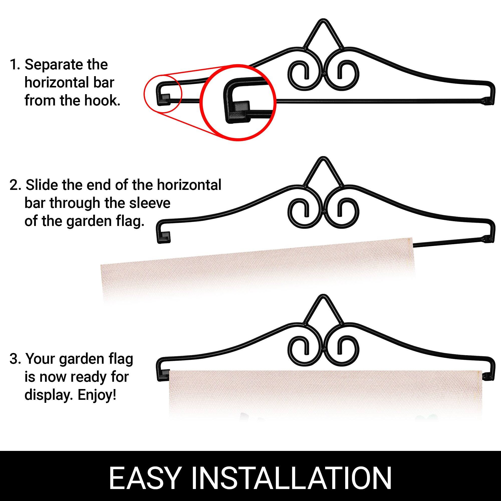 1. Separate the horizontal bar from the hook.

2. Slide the end of the horizontal bar through the sleeve of the garden flag.

3. Your garden flag is now ready for display. Enjoy!

EASY INSTALLATION