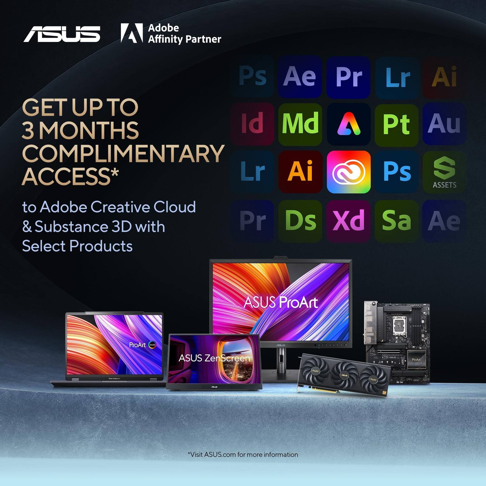 ASUS Adobe Affinity Partner

GET UP TO 3 MONTHS COMPLIMENTARY ACCESS* to Adobe Creative Cloud & Substance 3D with Select Products

Ps Ae Pr Lr Ai Id Md Pt Au

Lr Ai Ps ASSETS

ASUS ProArt

ASUS ZenScreen

*Visit ASUS.com for more information