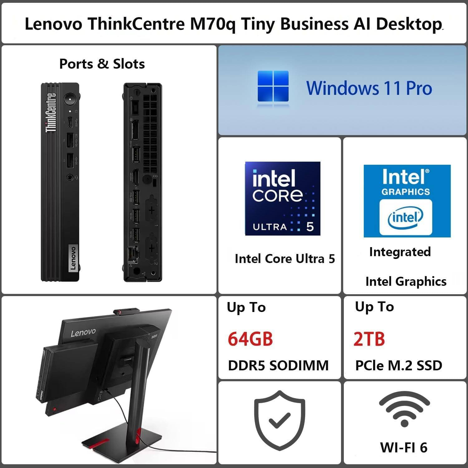 Lenovo ThinkCentre M70q Tiny Business AI Desktop

Ports & Slots

Windows 11 Pro

Intel Core Ultra 5

Integrated Intel Graphics

Up To 64GB DDR5 SODIMM

Up To 2TB PCIe M.2 SSD

WI-FI 6