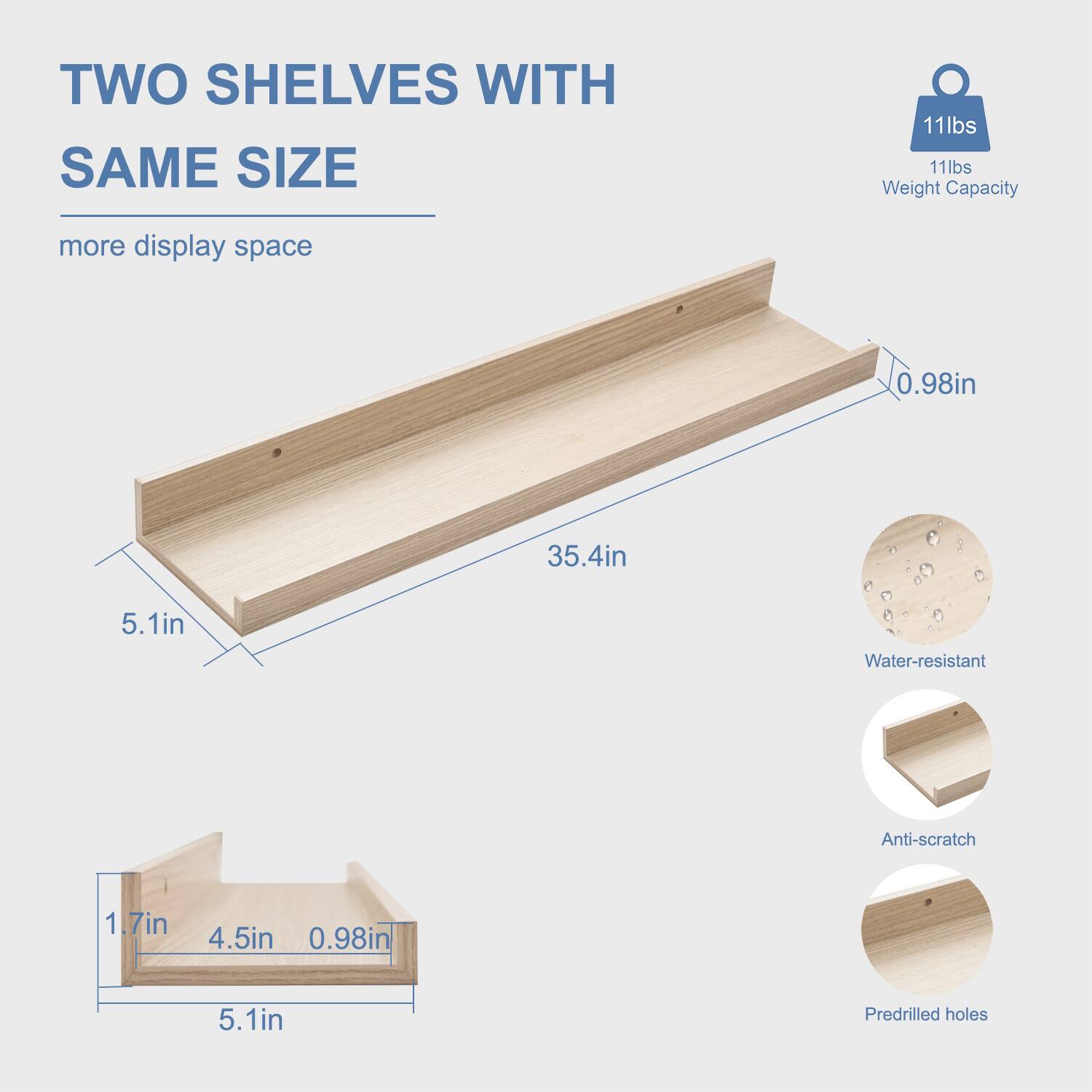 TWO SHELVES WITH SAME SIZE  
more display space  

11lbs Weight Capacity  

35.4in  
5.1in  
0.98in  

1.7in  
4.5in  
0.98in  

Water-resistant  
Anti-scratch  
Predrilled holes