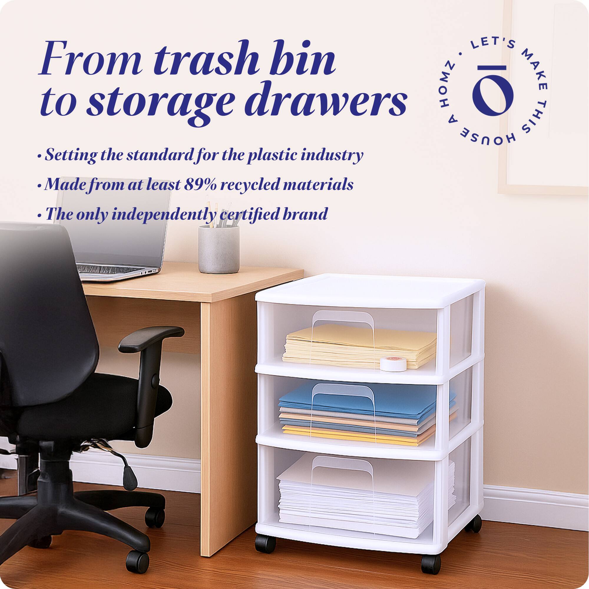 From trash bin to storage drawers

- Setting the standard for the plastic industry
- Made from at least 89% recycled materials
- The only independently certified brand

LET'S MAKE THIS HOUSE HOMZ