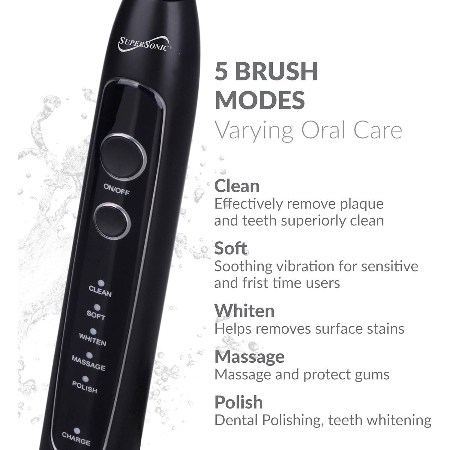 SUPERSONIC 5 BRUSH MODES Varying Oral Care

ON/OFF CLEAN SOFT WHITEN MASSAGE POLISH CHARGE

Clean Effectively remove plaque and teeth superiorly clean

Soft Soothing vibration for sensitive and first time users

Whiten Helps removes surface stains

Massage Massage and protect gums

Polish Dental Polishing, teeth whitening