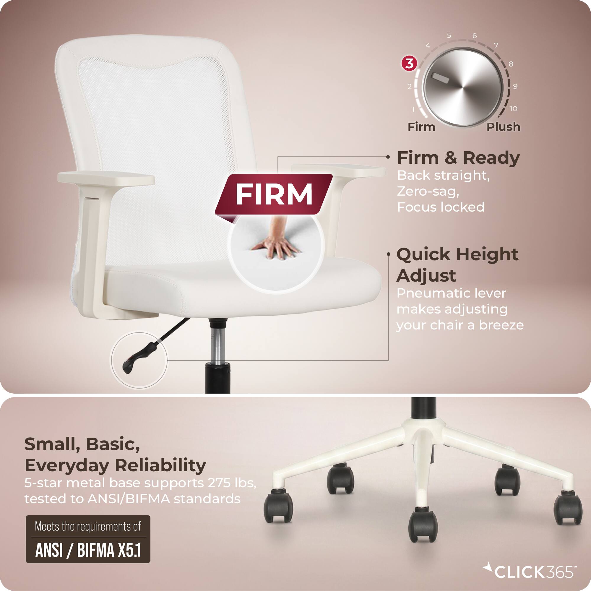 4 5 6 7 3 8 2 10 Firm Plush FIRM Firm & Ready Back straight, Zero-sag, Focus locked Quick Height Adjust Pneumatic lever makes adjusting your chair a breeze Small, Basic, Everyday Reliability 5-star metal base supports 275 lbs, tested to ANSI/BIFMA standards Meets the requirements of ANSI ANSI /BIFMA X5.1 CLICK365