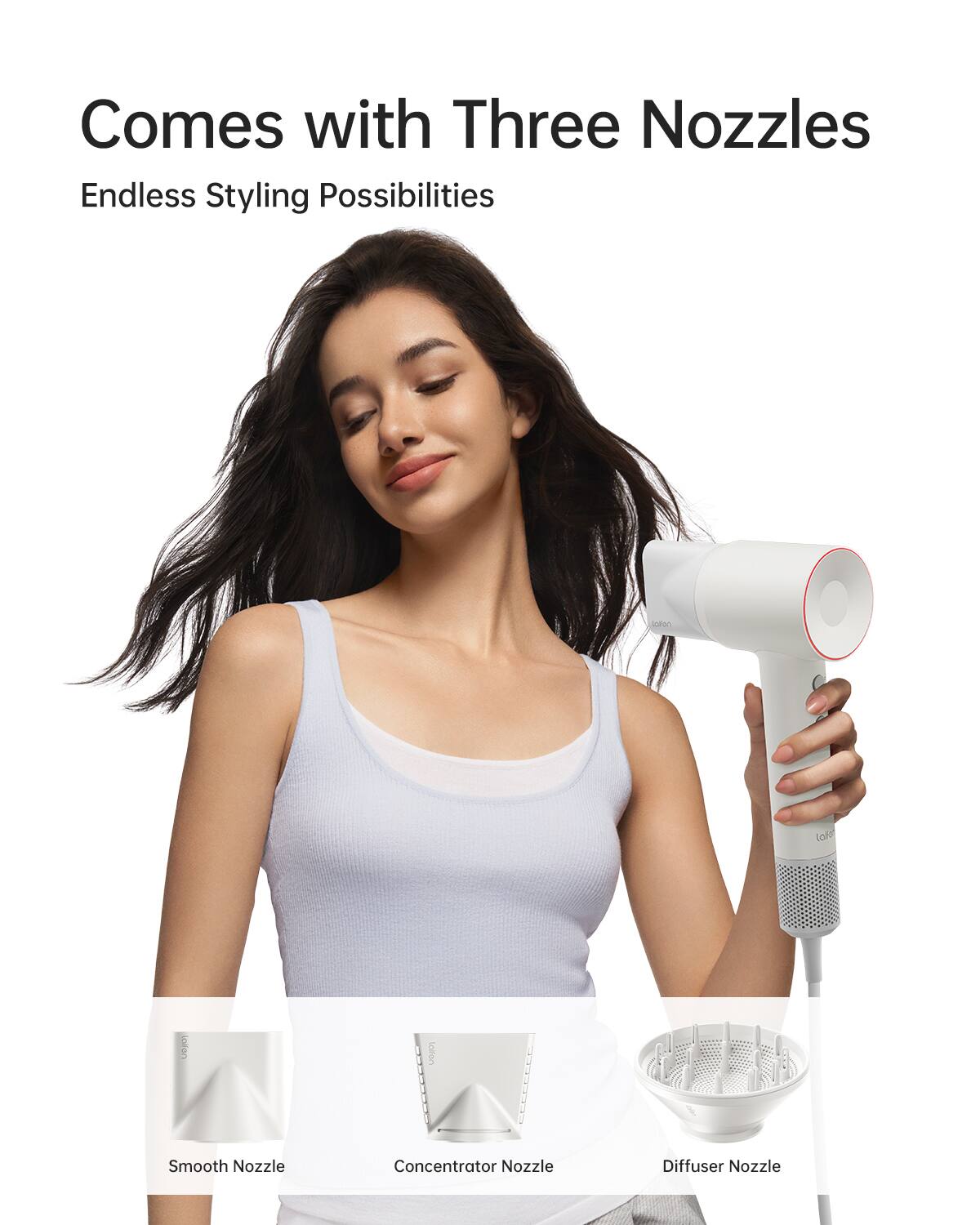 Comes with Three Nozzles  
Endless Styling Possibilities  
- Smooth Nozzle  
- Concentrator Nozzle  
- Diffuser Nozzle