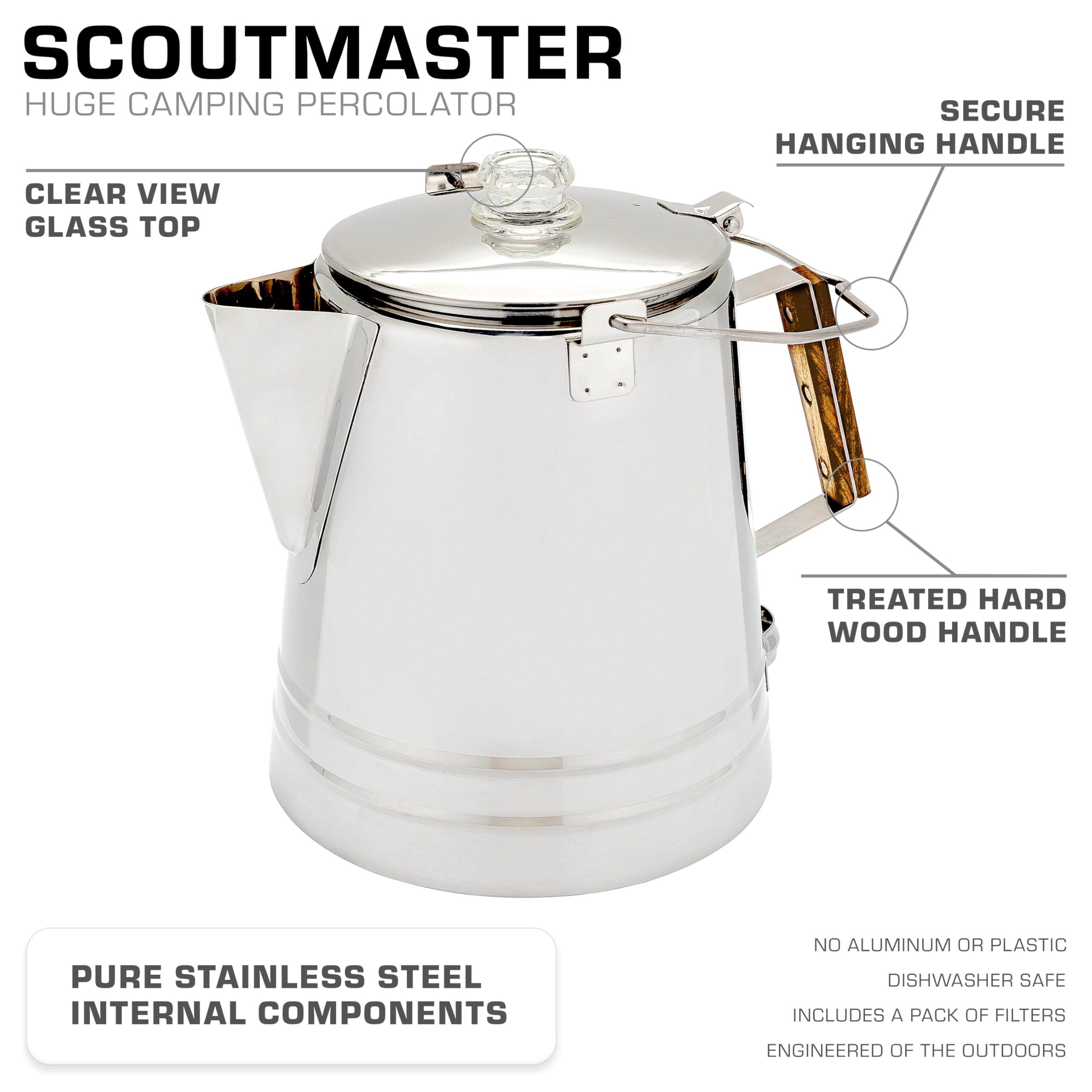 SCOUTMASTER  
HUGE CAMPING PERCOLATOR  

CLEAR VIEW GLASS TOP  
SECURE HANGING HANDLE  
TREATED HARD WOOD HANDLE  
PURE STAINLESS STEEL INTERNAL COMPONENTS  

NO ALUMINUM OR PLASTIC  
DISHWASHER SAFE  
INCLUDES A PACK OF FILTERS  
ENGINEERED OF THE OUTDOORS