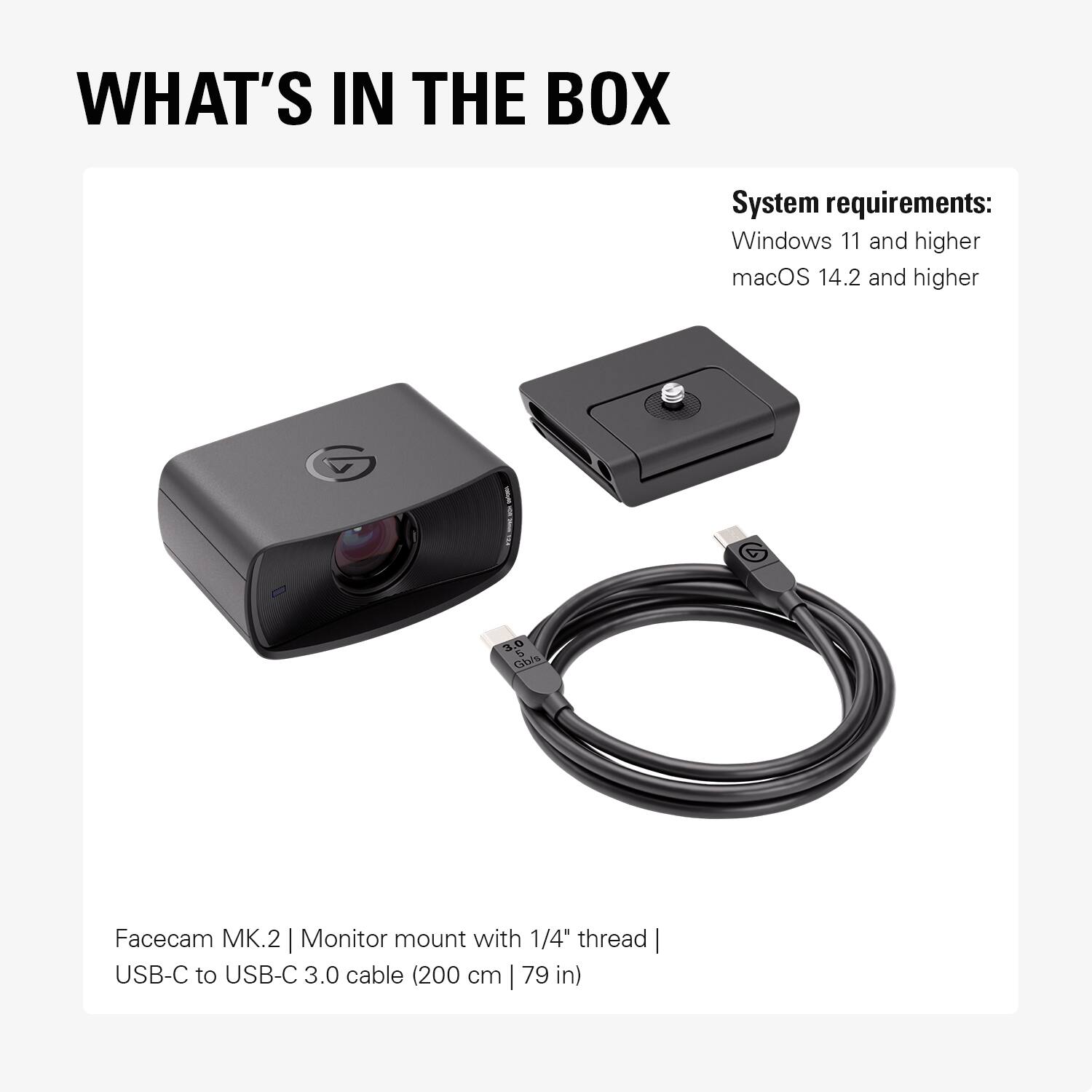 WHAT'S IN THE BOX

System requirements:
Windows 11 and higher
macOS 14.2 and higher

Facecam MK.2 | Monitor mount with 1/4" thread | USB-C to USB-C 3.0 cable (200 cm | 79 in)