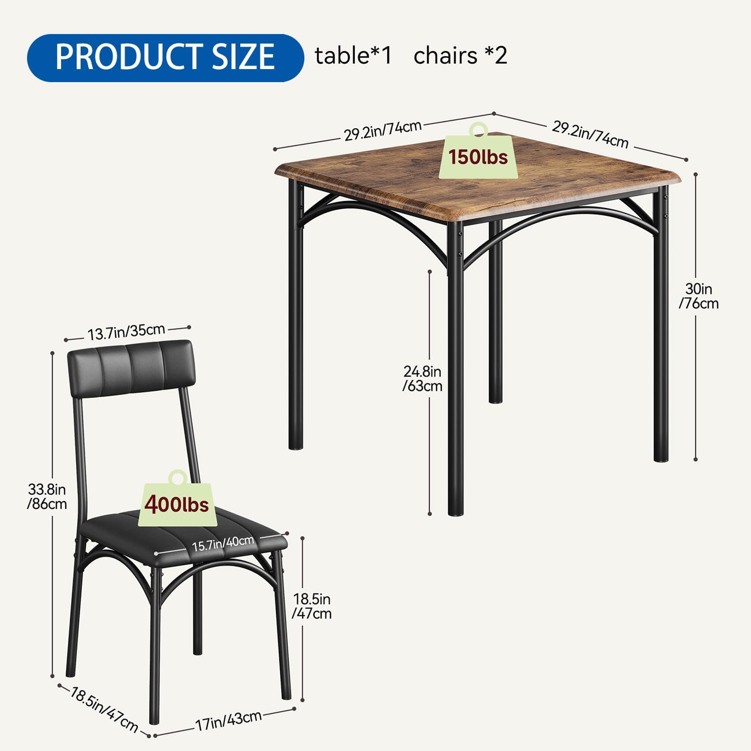 PRODUCT SIZE  
table*1 chairs *2  

- Table:  
  - Length: 29.2in / 74cm  
  - Width: 29.2in / 74cm  
  - Height: 30in / 76cm  
  - Weight Capacity: 150lbs  

- Chairs:  
  - Seat Height: 18.5in / 47cm  
  - Seat Depth: 15.7in / 40cm  
  - Back Height: 33.8in / 86cm  
  - Width: 18.5in / 47cm  
  - Depth: 17in / 43cm  
  - Weight Capacity: 400lbs