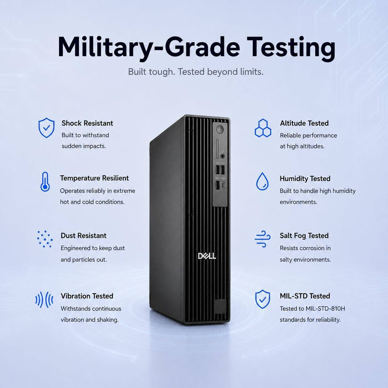 Military-Grade Testing  
Built tough. Tested beyond limits.  

- Shock Resistant  
  Built to withstand sudden impacts.  

- Altitude Tested  
  Reliable performance at high altitudes.  

- Temperature Resilient  
  Operates reliably in extreme hot and cold conditions.  

- Humidity Tested  
  Built to handle high humidity environments.  

- Dust Resistant  
  Engineered to keep dust and particles out.  

- Salt Fog Tested  
  Resists corrosion in salty environments.  

- Vibration Tested  
  Withstands continuous vibration and shaking.  

- MIL-STD Tested  
  Tested to MIL-STD-810H standards for reliability.