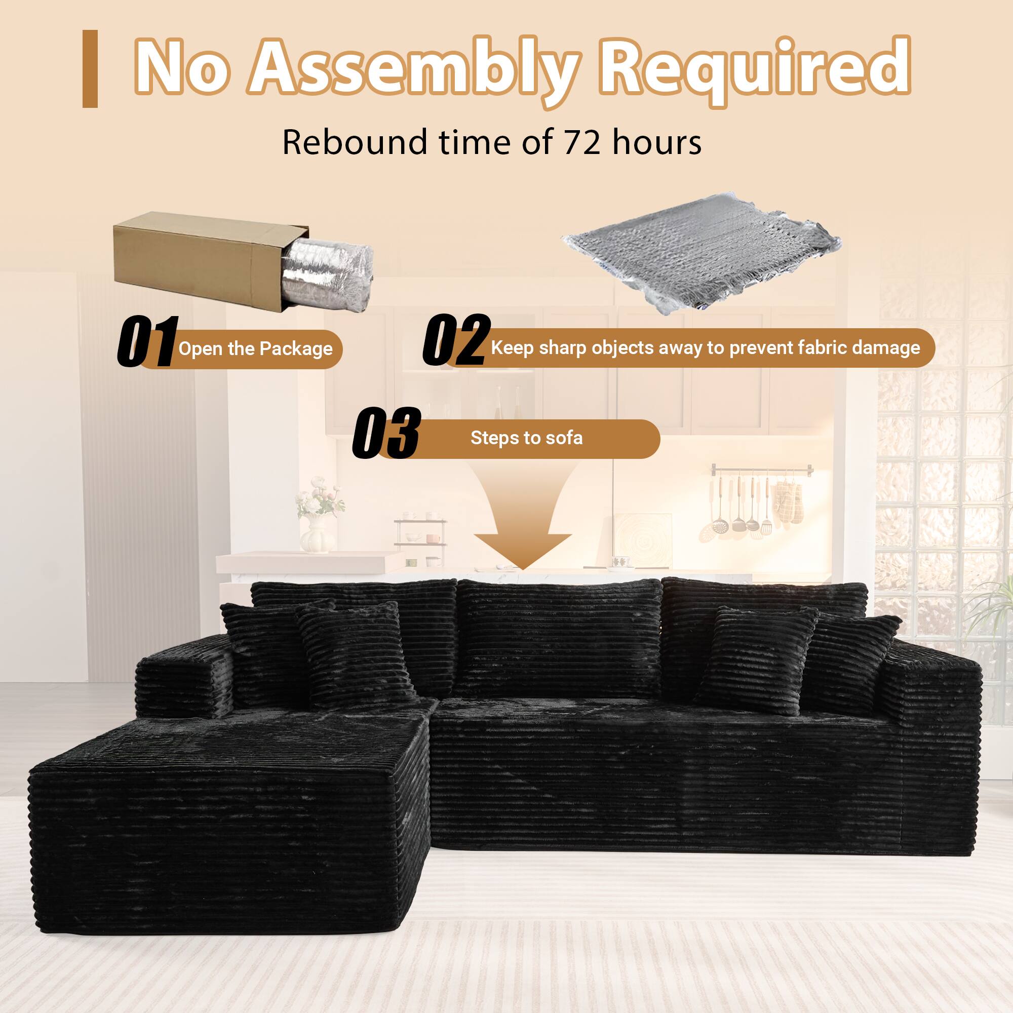 No Assembly Required  
Rebound time of 72 hours  

01 Open the Package  
02 Keep sharp objects away to prevent fabric damage  
03 Steps to sofa