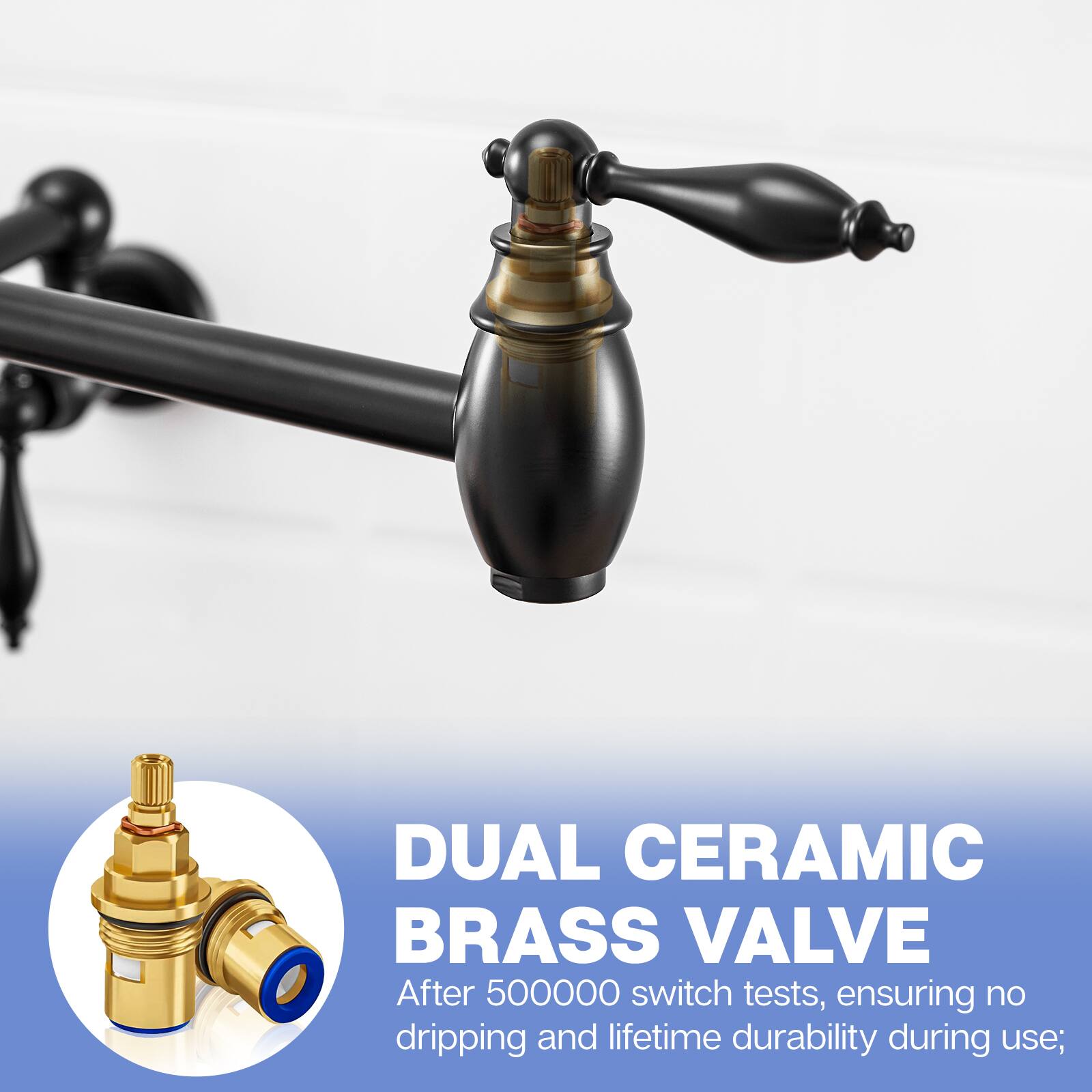 DUAL CERAMIC BRASS VALVE  
After 500,000 switch tests, ensuring no dripping and lifetime durability during use;
