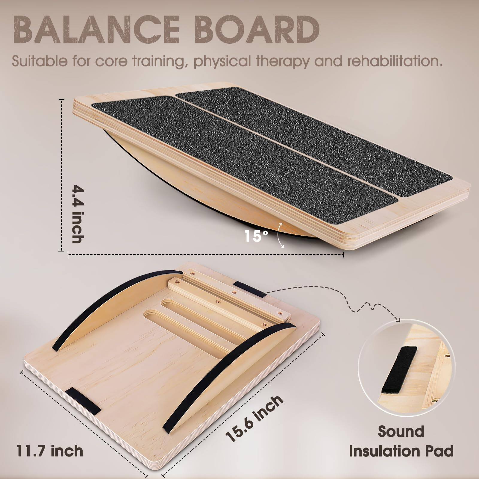BALANCE BOARD  
Suitable for core training, physical therapy and rehabilitation.

- 4.4 inch  
- 11.7 inch  
- 15.6 inch  
- 15°  

Sound Insulation Pad