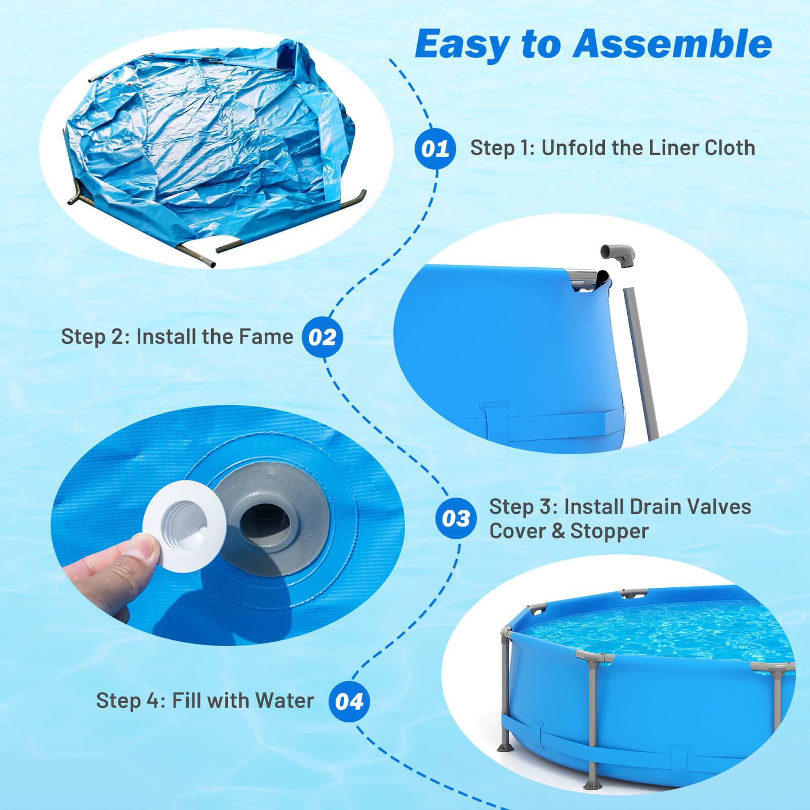 Easy to Assemble

01 Step 1: Unfold the Liner Cloth

02 Step 2: Install the Frame

03 Step 3: Install Drain Valves Cover & Stopper

04 Step 4: Fill with Water