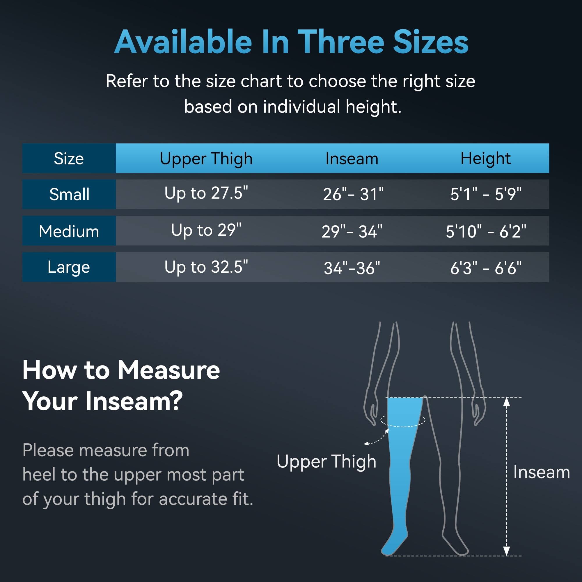 Available In Three Sizes

Refer to the size chart to choose the right size based on individual height.

| Size  | Upper Thigh | Inseam   | Height       |
|-------|------------|----------|--------------|
| Small | Up to 27.5" | 26"-31"  | 5'1" - 5'9"   |
| Medium| Up to 29"  | 29"-34"  | 5'10" - 6'2"  |
| Large | Up to 32.5" | 34"-36"  | 6'3" - 6'6"   |

How to Measure Your Inseam?

Please measure from heel to the upper most part of your thigh for accurate fit.