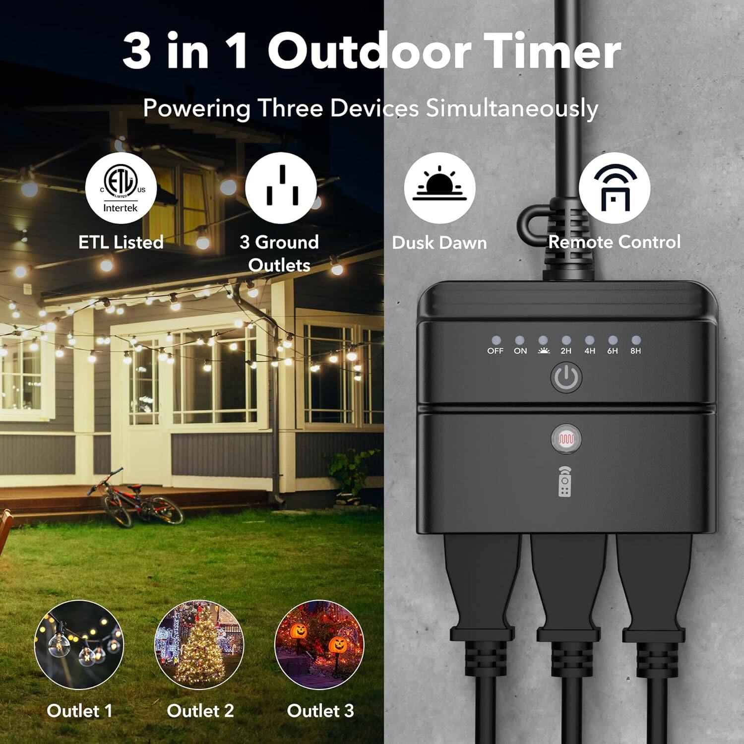 3 in 1 Outdoor Timer  
Powering Three Devices Simultaneously  

- ETL Listed  
- 3 Ground Outlets  
- Dusk Dawn  
- Remote Control  

Outlet 1  
Outlet 2  
Outlet 3  

OFF ON 2H 4H 6H 8H