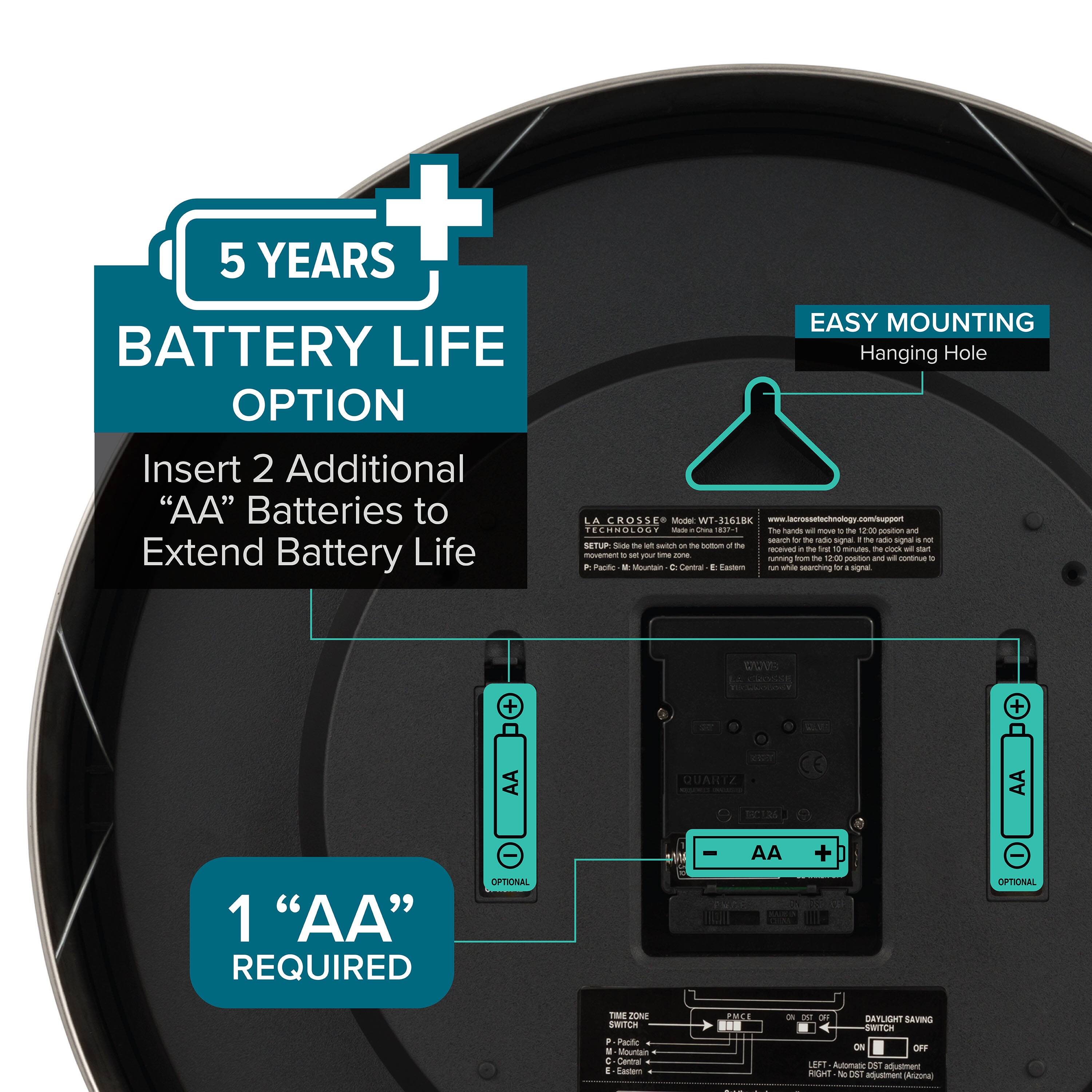 5 YEARS BATTERY LIFE OPTION  
Insert 2 Additional "AA" Batteries to Extend Battery Life  

EASY MOUNTING  
Hanging Hole  

1 "AA" REQUIRED  

TIME ZONE SWITCH  
M - Mountain  
C - Central  
E - Eastern  
P - Pacific  
C - Central  
E - Eastern  

DAYLIGHT SAVING SWITCH  
ON / OFF  
LEFT - Automatic DST adjustment  
RIGHT - No 151 adjustment (Arizona)  

QUARTZ  
1 "AA" REQUIRED  
OPTIONAL  
AA +  
OPTIONAL  

www.lacrossetechnology.com/support