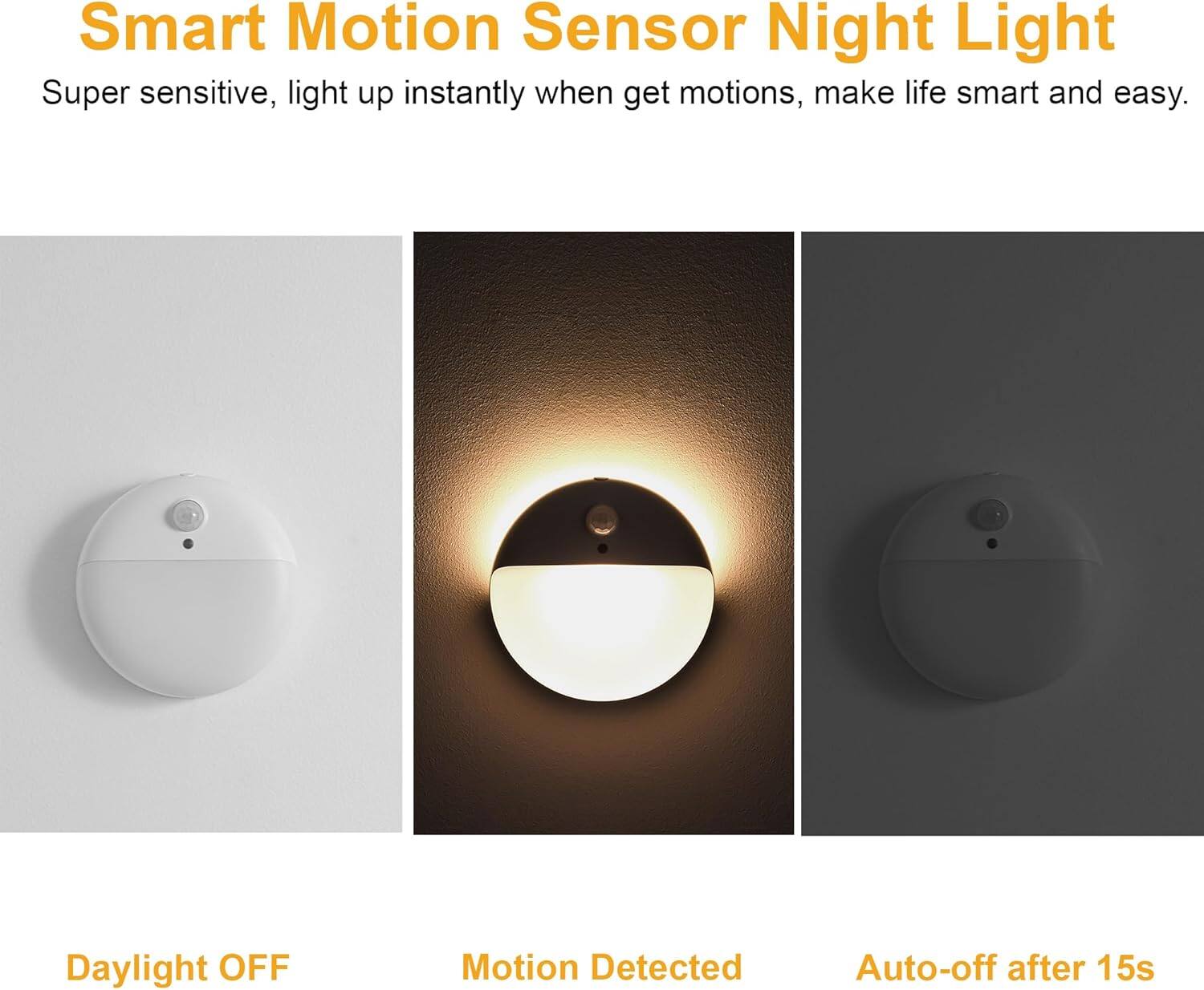 Smart Motion Sensor Night Light

Super sensitive, light up instantly when get motions, make life smart and easy.

Daylight OFF

Motion Detected

Auto-off after 15s