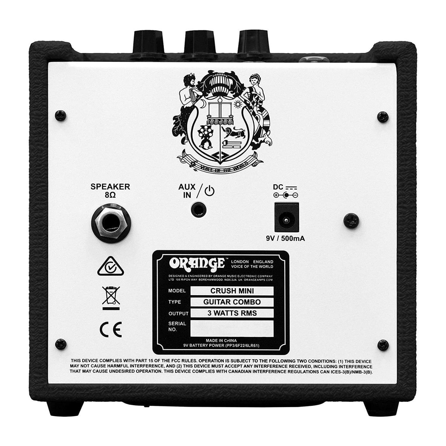 **SPEAKER 8Ω**

**AUX IN**

**DC 9V / 500mA**

---

**ORANGE**

**LONDON ENGLAND**

**VOICE OF THE WORLD**

**DESIGNED & ENGINEERED BY ORANGE MUSIC ELECTRONIC COMPANY LTD.**

**MODEL: CRUSH MINI**

**TYPE: GUITAR COMBO**

**OUTPUT: 3 WATTS RMS**

**SERIAL NO.: [SERIAL NUMBER]**

**MADE IN CHINA**

**9V BATTERY POWER (PP3/6F22L61)**

---

**THIS DEVICE COMPLIES WITH PART 15 OF THE FCC RULES. OPERATION IS SUBJECT TO THE FOLLOWING TWO CONDITIONS: (1) THIS DEVICE MAY NOT CAUSE HARMFUL INTERFERENCE, AND (2) THIS DEVICE MUST ACCEPT ANY INTERFERENCE RECEIVED, INCLUDING INTERFERENCE THAT MAY CAUSE UNDESIREABLE OPERATION. THIS DEVICE COMPLIES WITH CANADIAN INTERFERENCE REGULATIONS IC ES-3(B)/NMB-3(B).**

---

**CE**

**WARNING: RISK OF ELECTRIC SHOCK. DO NOT OPEN.**

**MADE IN CHINA**