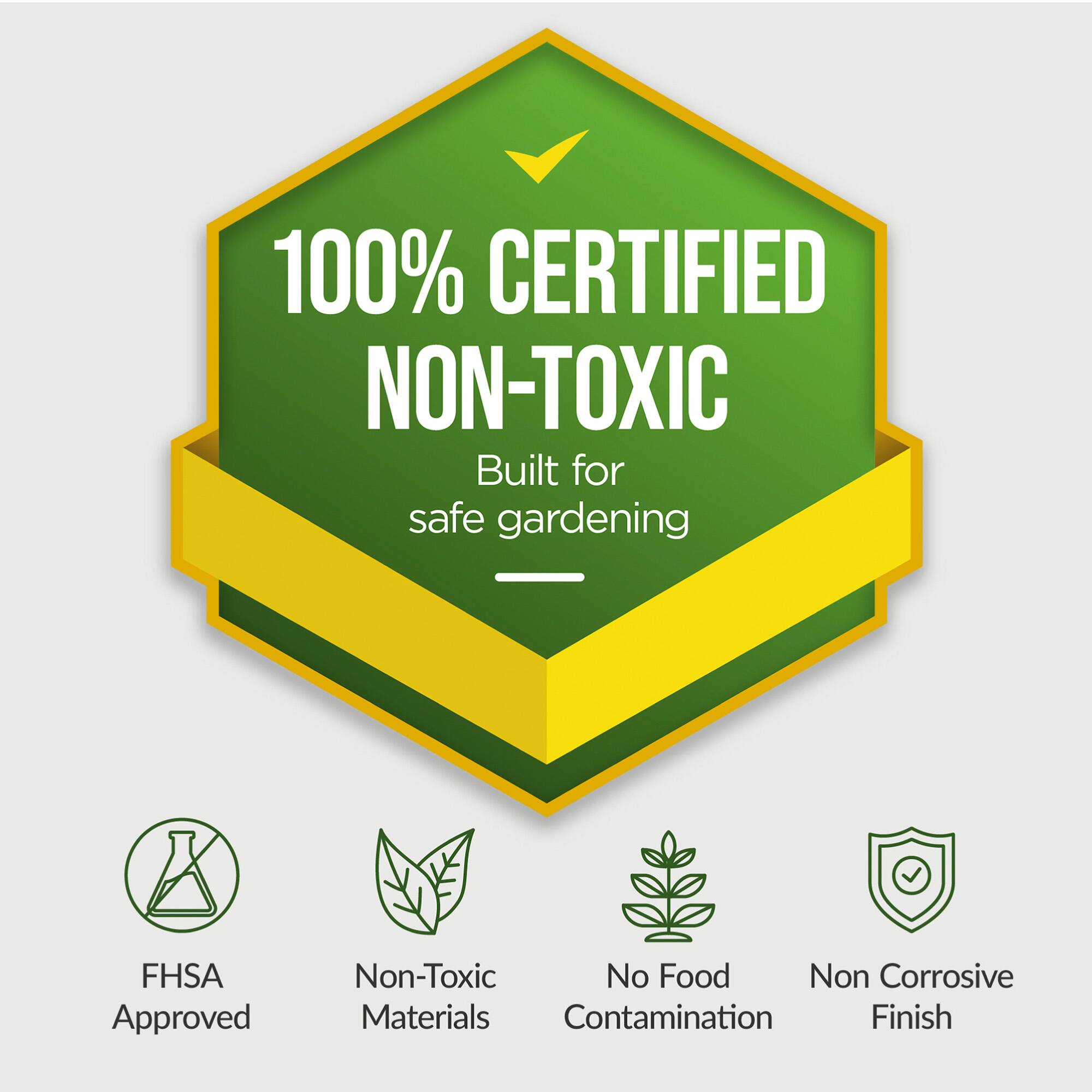 100% CERTIFIED NON-TOXIC  
Built for safe gardening  

FHSA Approved  
Non-Toxic Materials  
No Food Contamination  
Non Corrosive Finish