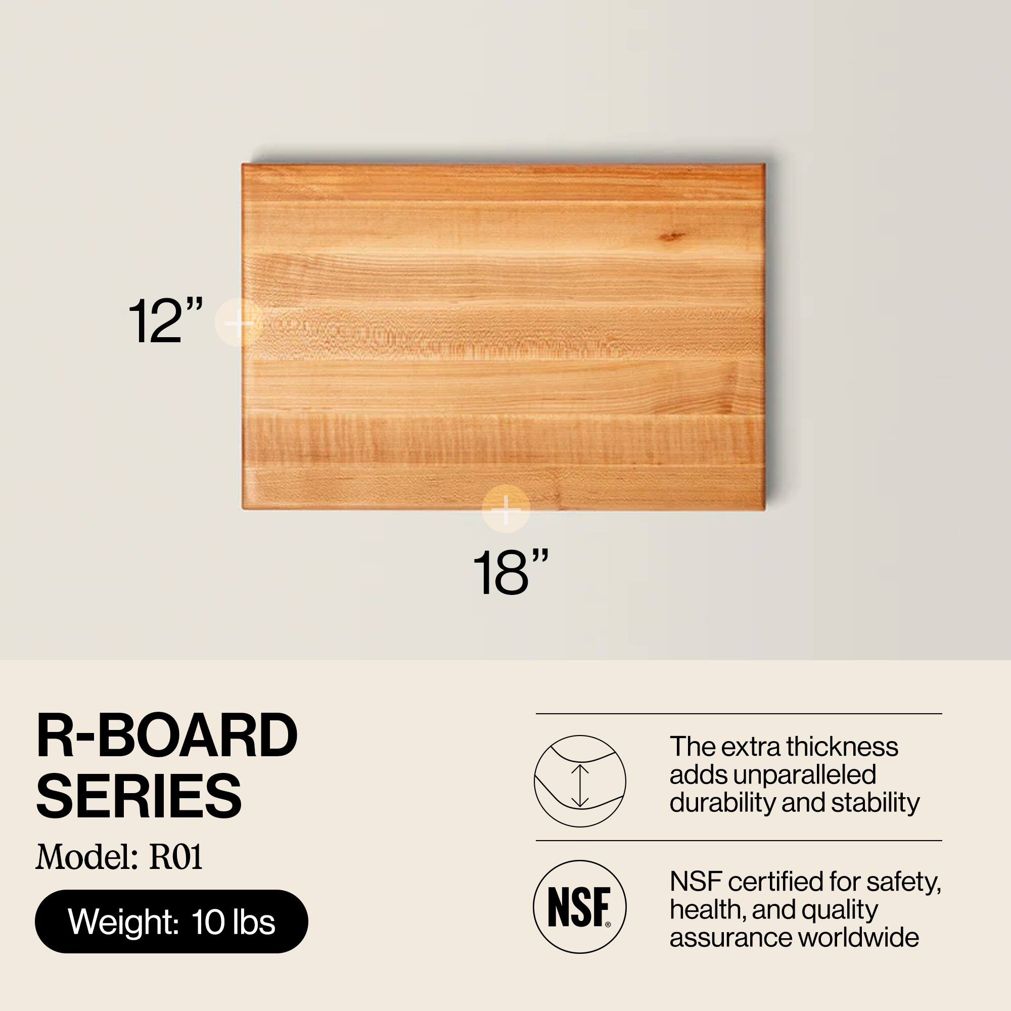 12" x 18" R-BOARD SERIES  
Model: R01  
Weight: 10 lbs  

The extra thickness adds unparalleled durability and stability  
NSF certified for safety, health, and quality assurance worldwide