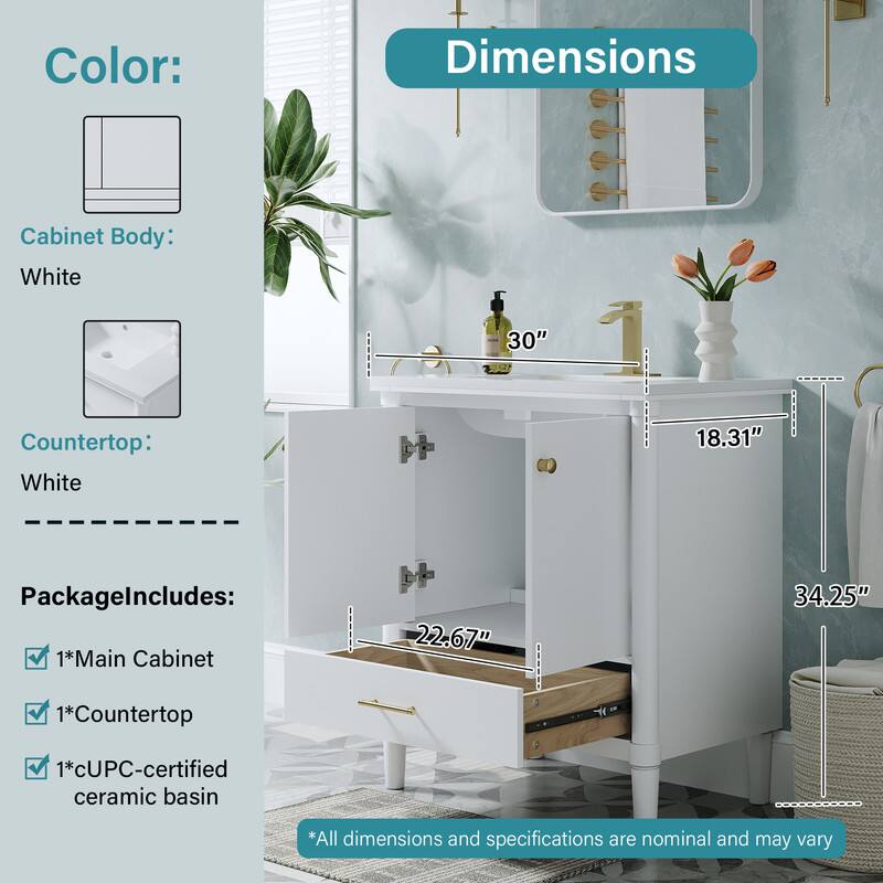 Color:  
Cabinet Body: White  
Countertop: White  

Dimensions:  
Cabinet Body: 30" x 18.31" x 22.67" x 34.25"  

Package Includes:  
1*Main Cabinet  
1*Countertop  
1*cUPC-certified ceramic basin  

*All dimensions and specifications are nominal and may vary