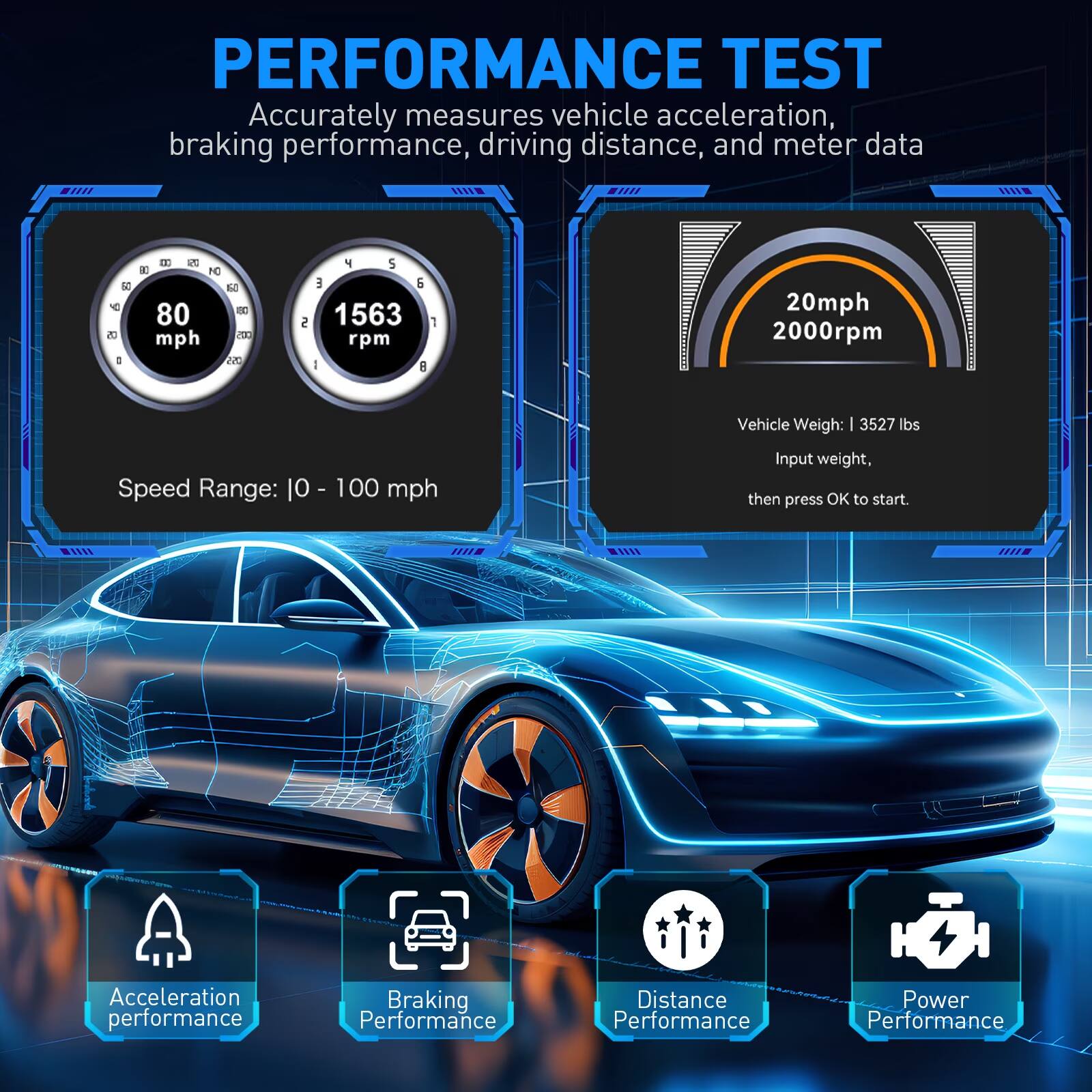 PERFORMANCE TEST  
Accurately measures vehicle acceleration, braking performance, driving distance, and meter data

50 9 05 I  
B 20 80 NO 60 80 80 mph CO2 055  
4 S E 6 2 1563 1 rpm I 8  
20mph 2000rpm  
Vehicle Weight: 3527 lbs  
Speed Range: 10 - 100 mph  
Input weight, then press OK to start.  

Acceleration performance  
Braking Performance  
Distance Performance  
Power Performance