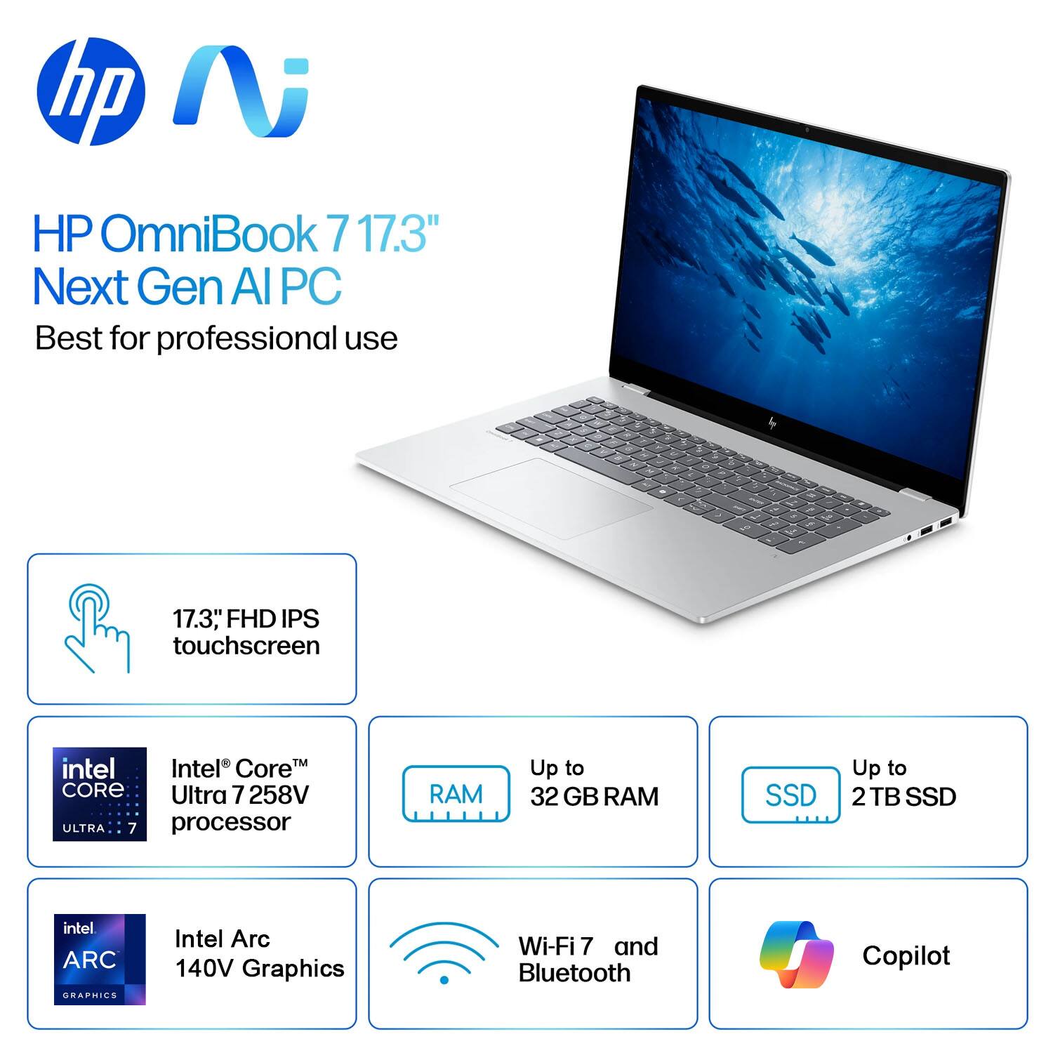 HP OmniBook 7 17.3" Next Gen AI PC  
Best for professional use  

- 17.3" FHD IPS touchscreen  
- Intel Core™ Ultra 7 258V processor  
- Up to 32 GB RAM  
- Up to 2TB SSD  
- Intel Arc 140V Graphics  
- Wi-Fi 7 and Bluetooth  
- Copilot