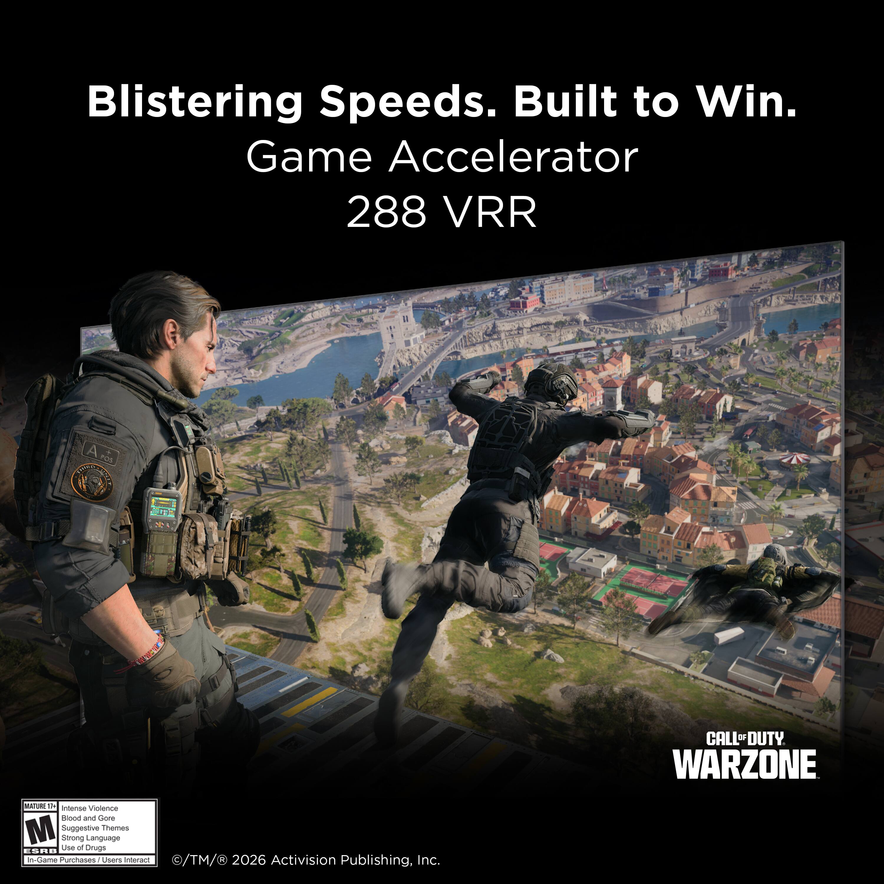 Blistering Speeds. Built to Win.  
Game Accelerator 288 VRR  

CALL OF DUTY WARZONE  

MATURE 17+  
Intense Violence  
Blood and Gore  
Suggestive Themes  
Strong Language  
In-Game Purchases / Users Interact  

© TM & © 2026 Activision Publishing, Inc.