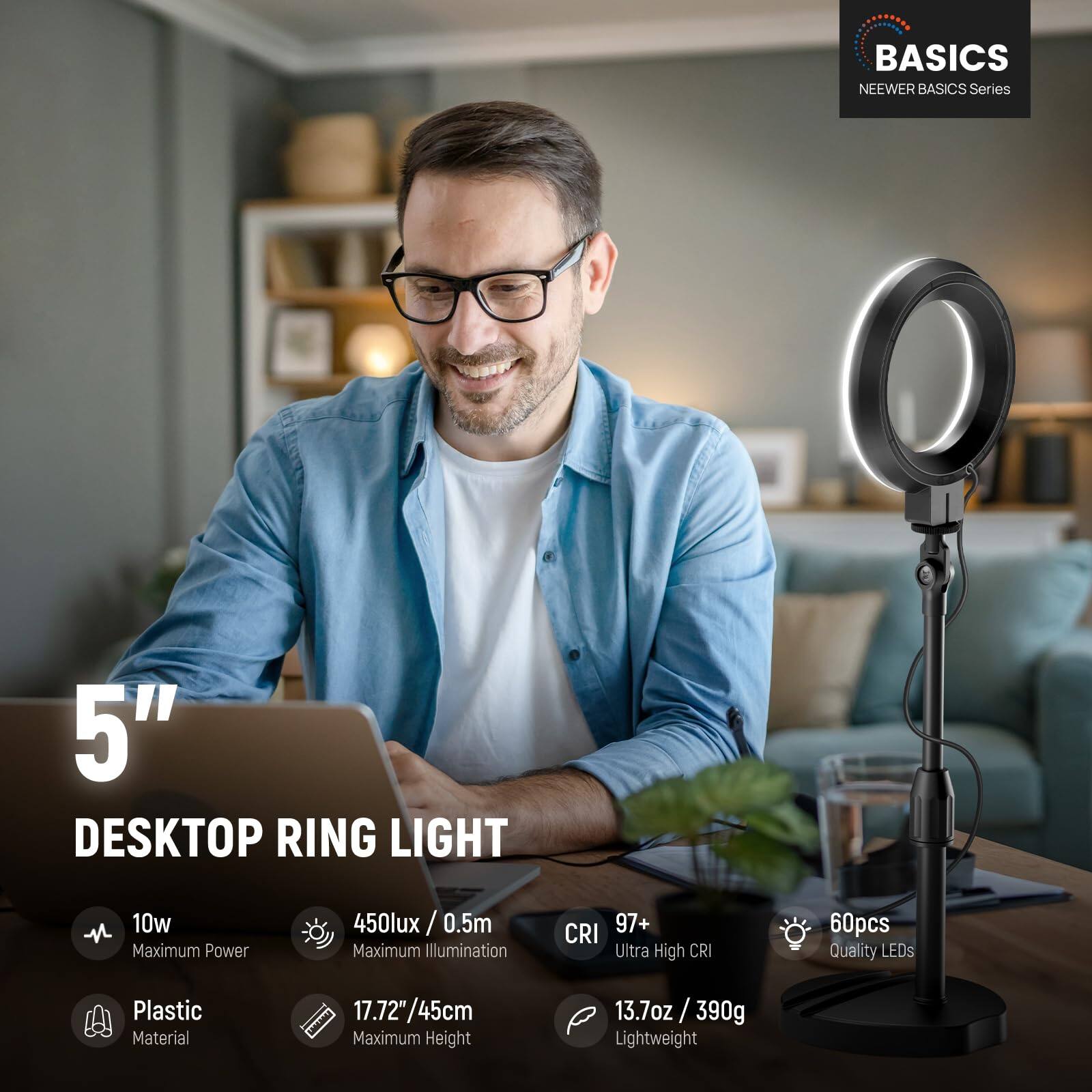 BASICS NEWEER BASICS Series  
5" DESKTOP RING LIGHT  
- 10w Maximum Power  
- 450lux / 0.5m Maximum Illumination  
- CRI 97+ Ultra High CRI  
- 60pcs Quality LEDs  
- Plastic Material  
- 17.72"/45cm Maximum Height  
- 13.7oz / 390g Lightweight