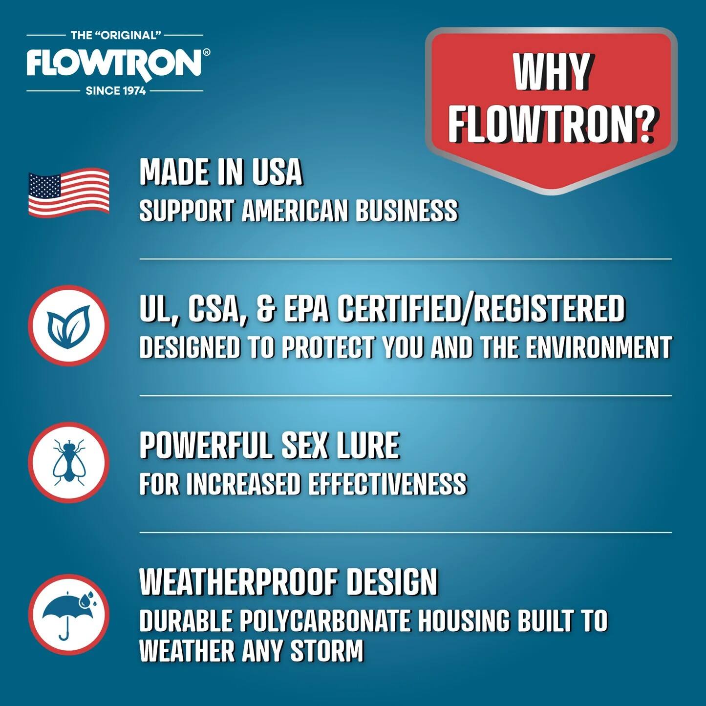 THE "ORIGINAL" FLOWTRON  
SINCE 1974  

WHY FLOWTRON?  

MADE IN USA  
SUPPORT AMERICAN BUSINESS  

UL, CSA, & EPA CERTIFIED/REGISTERED  
DESIGNED TO PROTECT YOU AND THE ENVIRONMENT  

POWERFUL SEX LURE  
FOR INCREASED EFFECTIVENESS  

WEATHERPROOF DESIGN  
DURABLE POLYCARBONATE HOUSING BUILT TO WEATHER ANY STORM