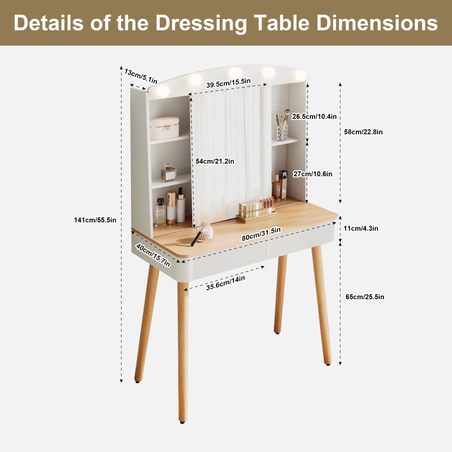 Details of the Dressing Table Dimensions

- Height: 141cm / 55.5in
- Width: 80cm / 31.5in
- Depth: 40cm / 15.7in
- Mirror Height: 58cm / 22.8in
- Mirror Width: 39.5cm / 15.5in
- Shelf Height: 26.5cm / 10.4in
- Shelf Depth: 27cm / 10.6in
- Drawer Height: 11cm / 4.3in
- Drawer Width: 65cm / 25.5in
- Leg Width: 35.6cm / 14in
- Leg Height: 65cm / 25.5in
- Top Height: 54cm / 21.2in
- Top Depth: 13cm / 5.1in