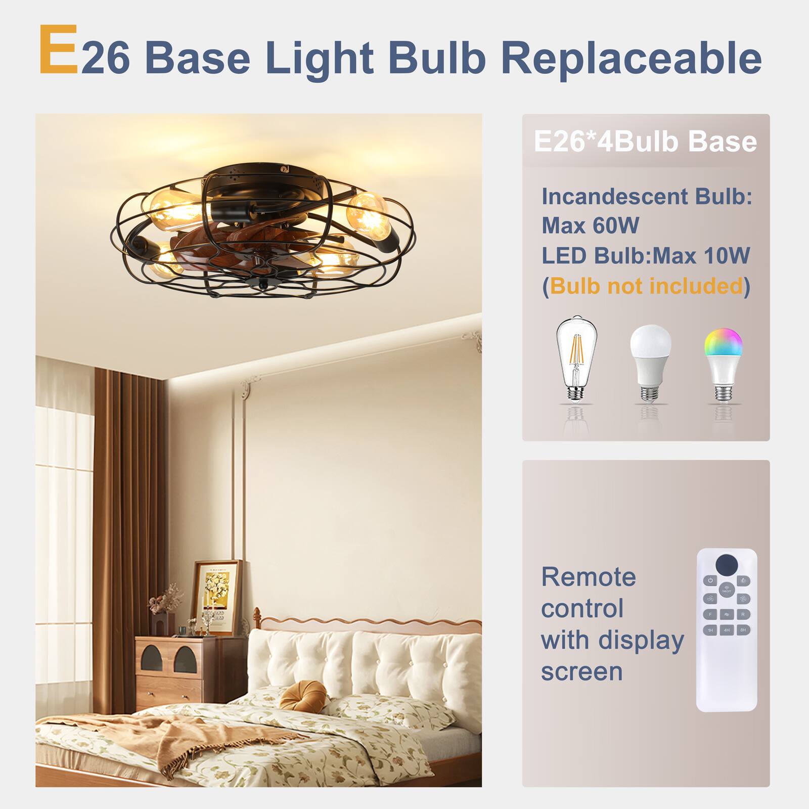 E26 Base Light Bulb Replaceable

E26*4Bulb Base

Incandescent Bulb: Max 60W
LED Bulb: Max 10W
(Bulb not included)

Remote control with display screen