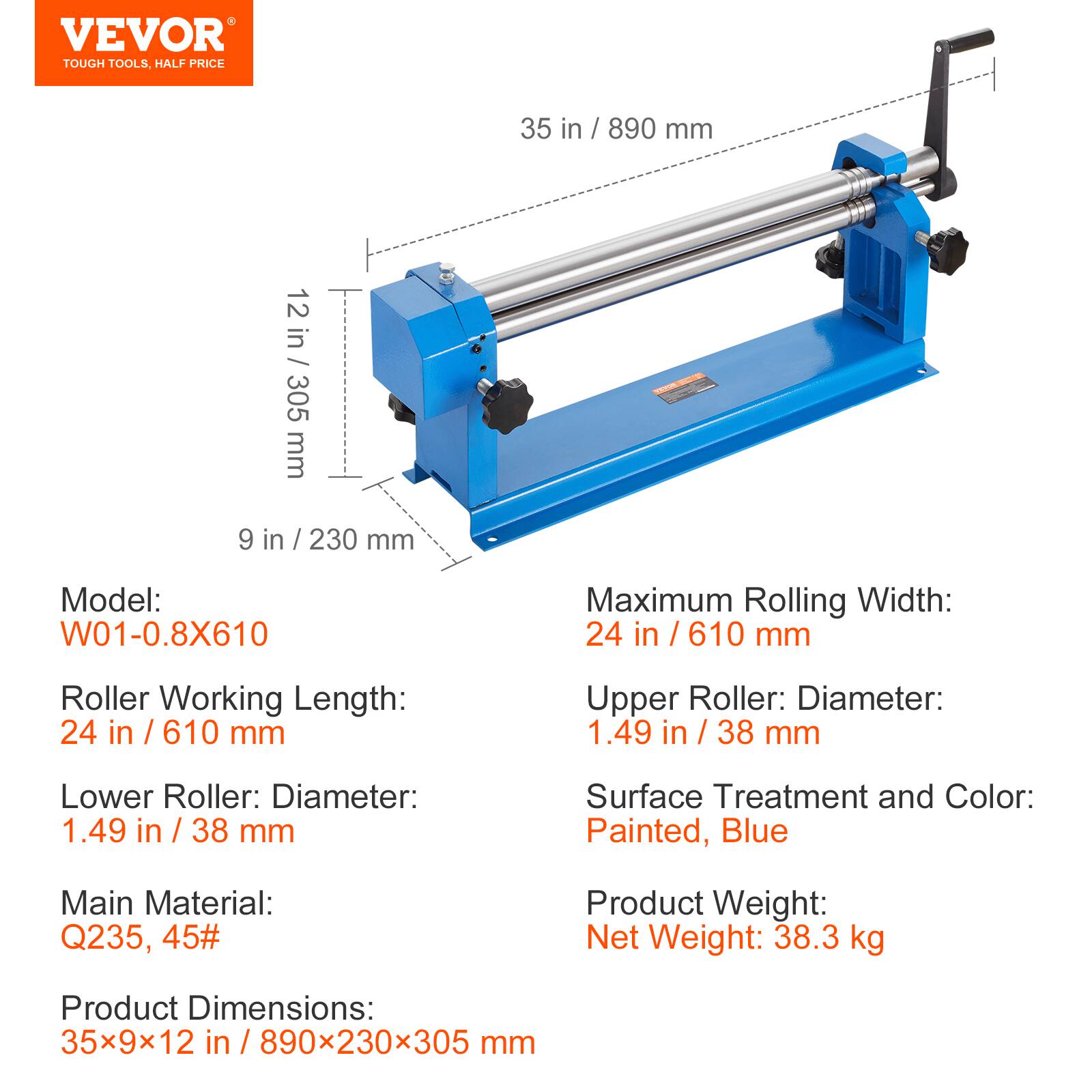 VEVOR TOUGH TOOLS, HALF PRICE

35 in / 890 mm
12 in / 305 mm
9 in / 230 mm

Model: W01-0.8X610

Maximum Rolling Width: 24 in / 610 mm

Roller Working Length: 24 in / 610 mm

Upper Roller: Diameter: 1.49 in / 38 mm

Lower Roller: Diameter: 1.49 in / 38 mm

Surface Treatment and Color: Painted, Blue

Main Material: Q235, 45#

Product Weight: Net Weight: 38.3 kg

Product Dimensions: 35x9x12 in / 890x230x305 mm