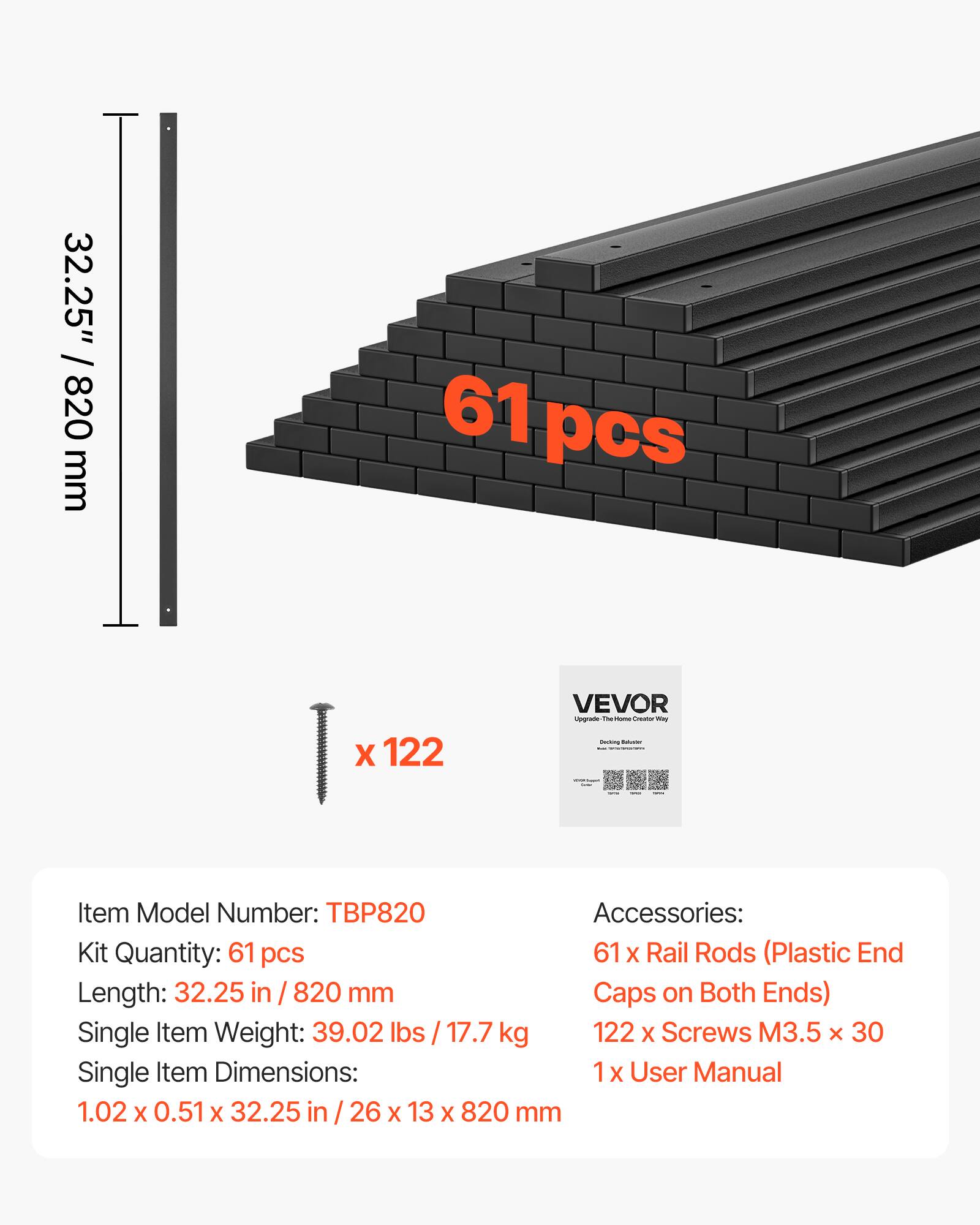 32.25" / 820 mm  
61 pcs X 122 VEVOR  
Item Model Number: TBP820  
Accessories:  
Kit Quantity: 61 pcs  
61 X Rail Rods (Plastic End Caps on Both Ends)  
Single Item Weight: 39.02 lbs / 17.7 kg  
122 X Screws M3.5 x 30  
Single Item Dimensions: 1.02 X 0.51 X 32.25 in / 26 X 13 X 820 mm  
1 x User Manual