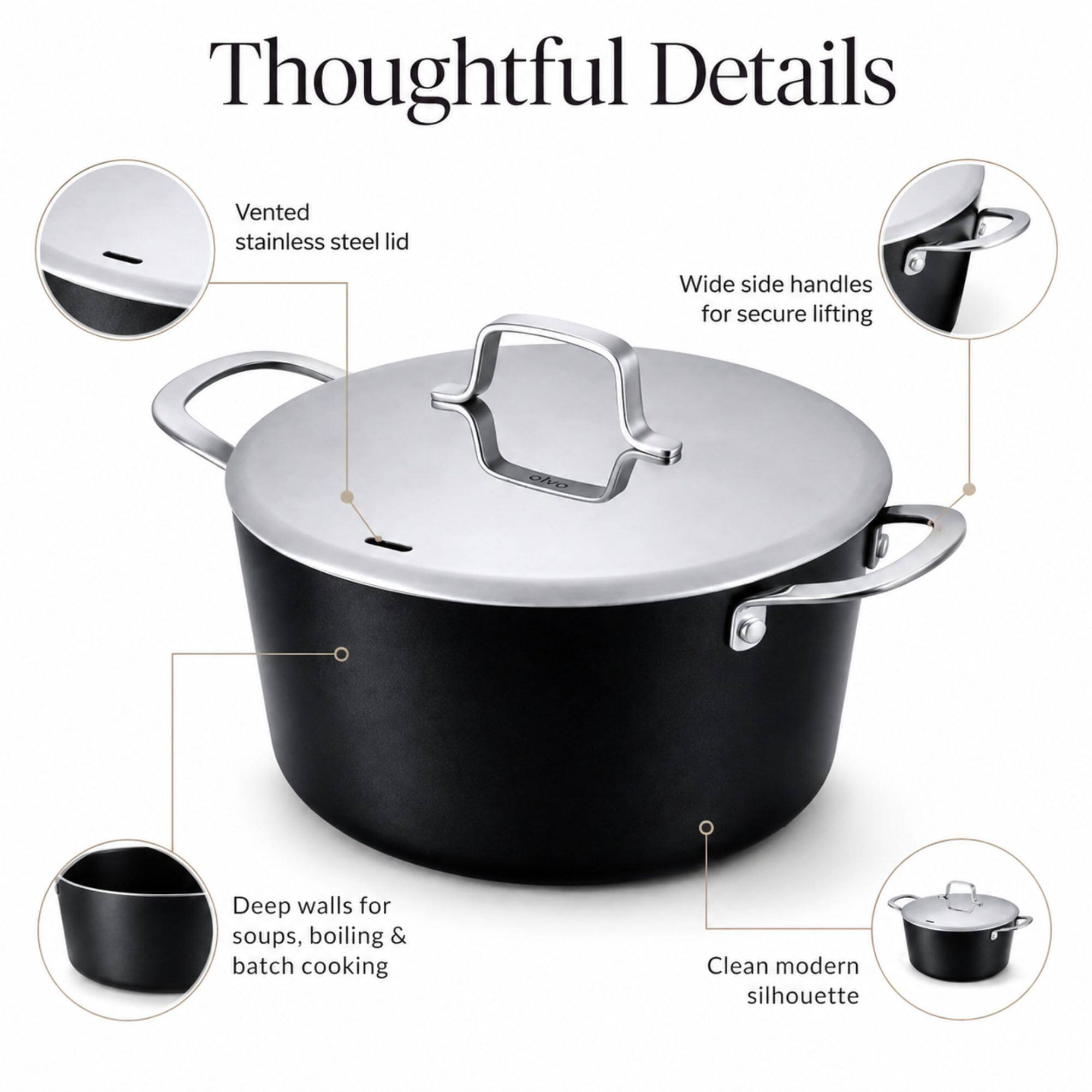 Thoughtful Details

- Vented stainless steel lid
- Wide side handles for secure lifting
- Deep walls for soups, boiling & batch cooking
- Clean modern silhouette