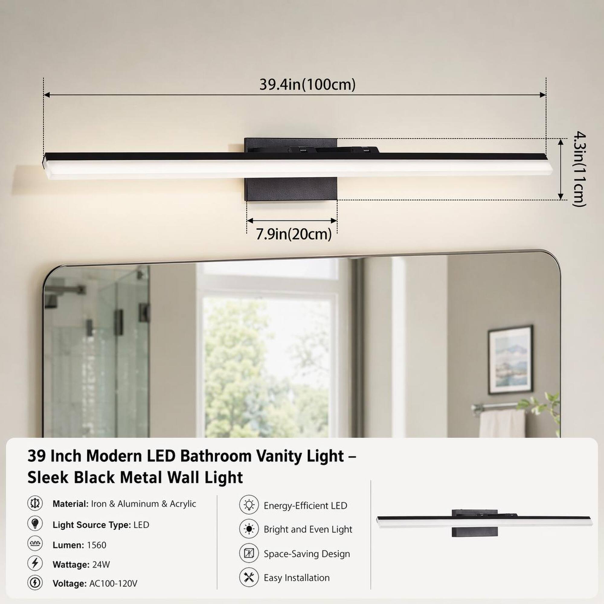39.4in(100cm) 7.9in(20cm) 4.3in(11cm)

39 Inch Modern LED Bathroom Vanity Light Sleek Black Metal Wall Light

Material: Iron & Aluminum & Acrylic
Light Source Type: LED
Lumen: 1560
Wattage: 24W
Voltage: AC100-120V

Energy-Efficient LED Bright and Even Light Space-Saving Design Easy Installation