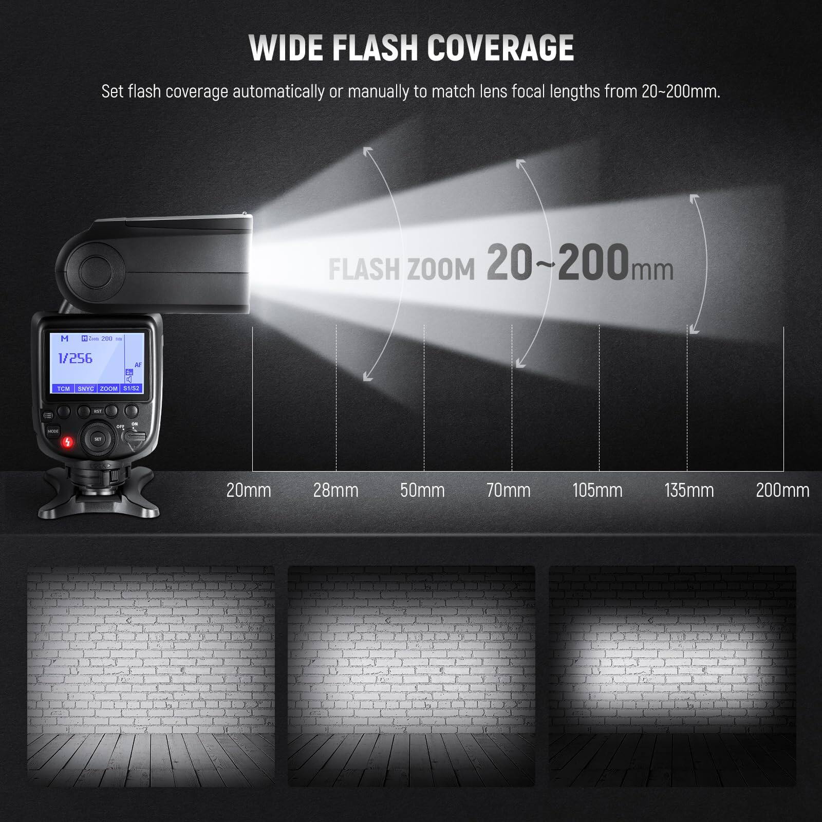 WIDE FLASH COVERAGE  
Set flash coverage automatically or manually to match lens focal lengths from 20-200mm.

FLASH ZOOM 20~200mm

20mm  28mm  50mm  70mm  105mm  135mm  200mm