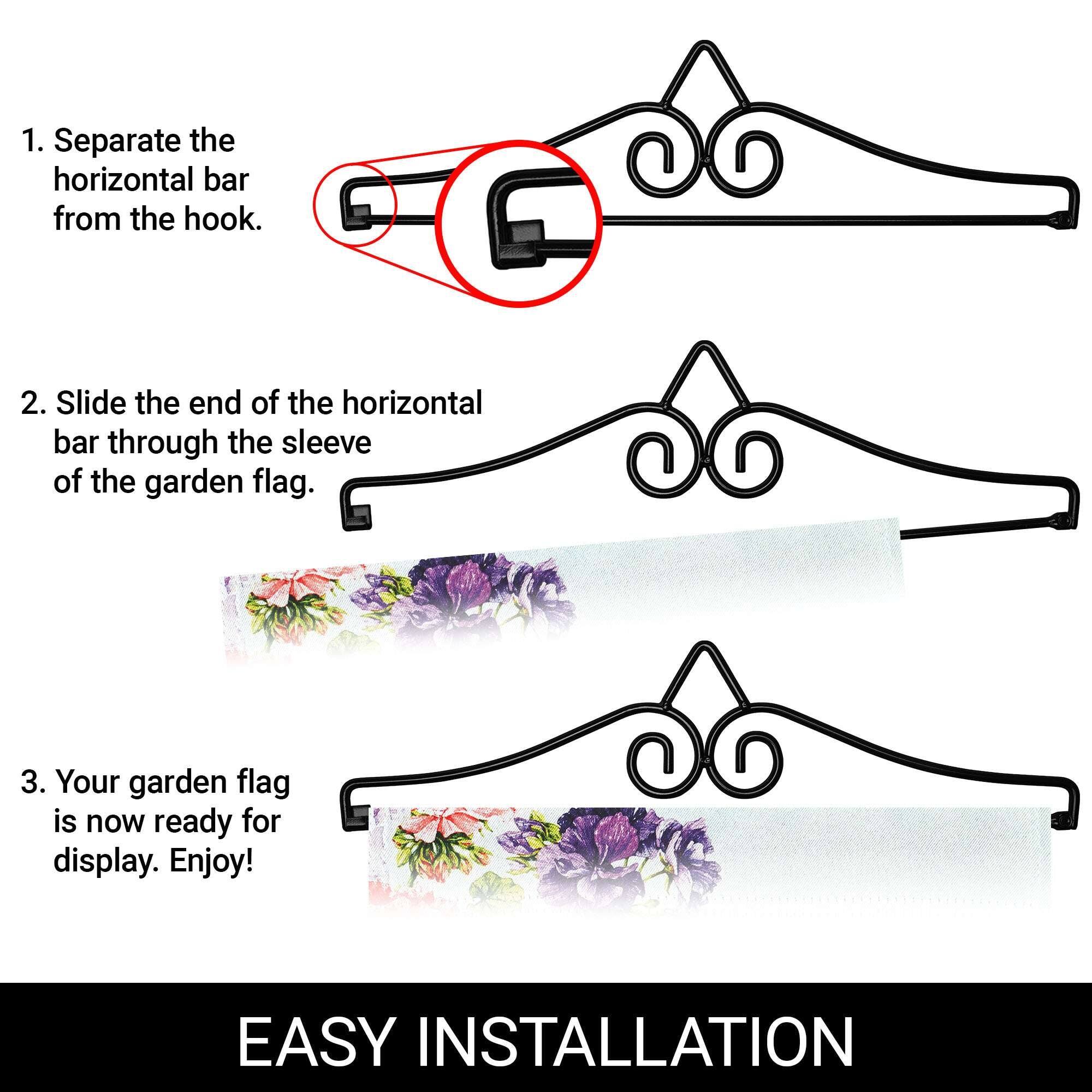 1. Separate the horizontal bar from the hook.  
2. Slide the end of the horizontal bar through the sleeve of the garden flag.  
3. Your garden flag is now ready for display. Enjoy!  

EASY INSTALLATION