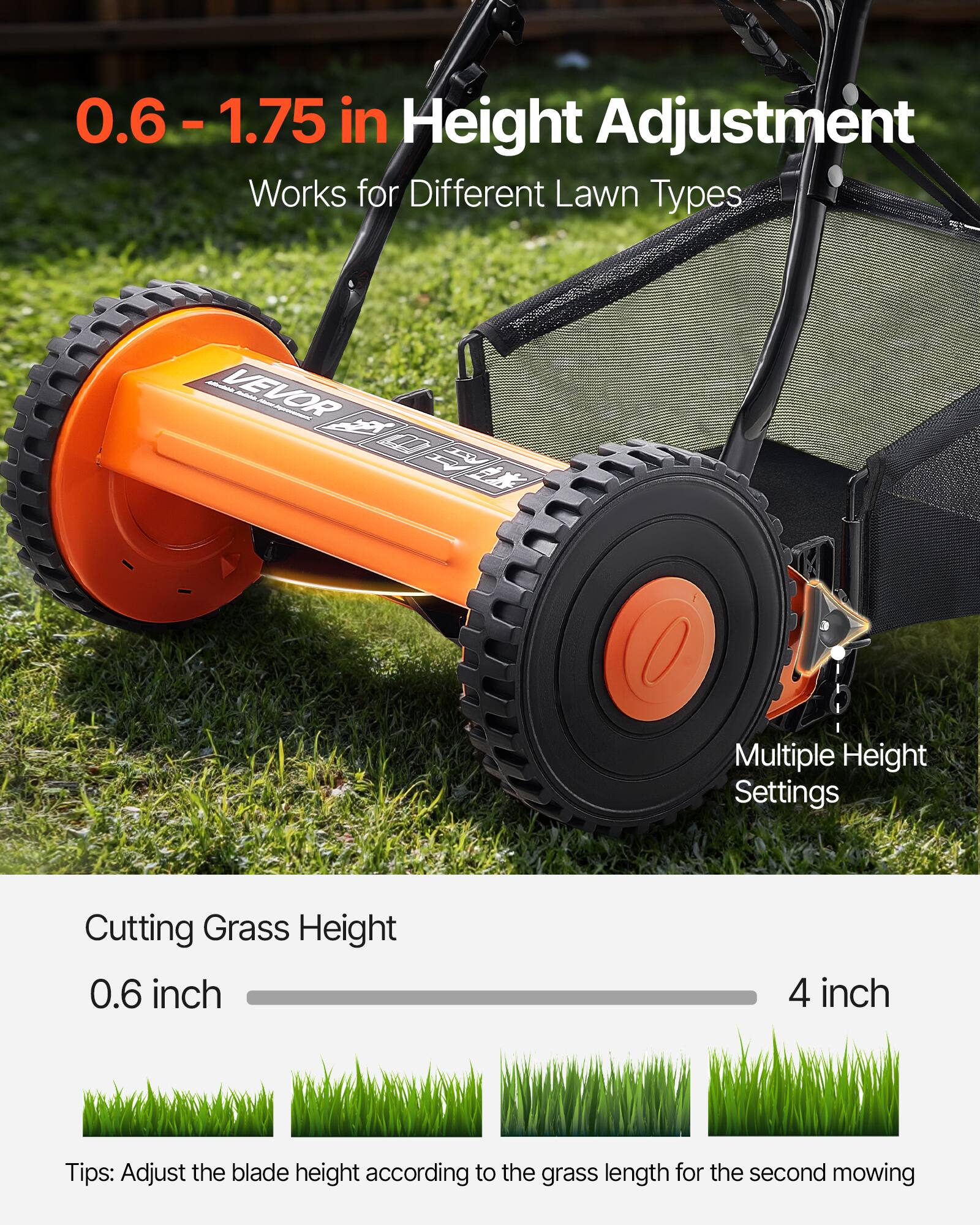 0.6 - 1.75 in Height Adjustment  
Works for Different Lawn Types  

Multiple Height Settings  

Cutting Grass Height  
0.6 inch - 4 inch  

Tips: Adjust the blade height according to the grass length for the second mowing