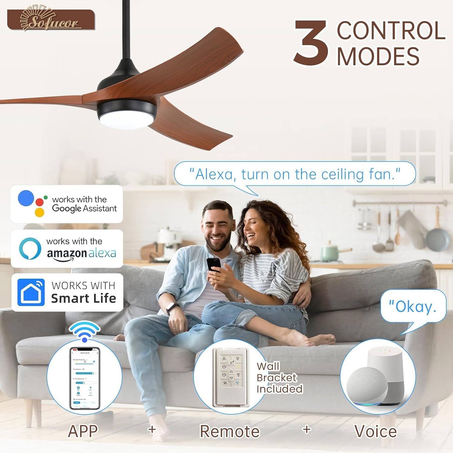 Sofucor CONTROL 3 MODES

"Alexa, turn on the ceiling fan."

works with the Google Assistant

works with the amazon alexa

WORKS WITH Smart Life

APP + Remote + Voice

Wall Bracket Included