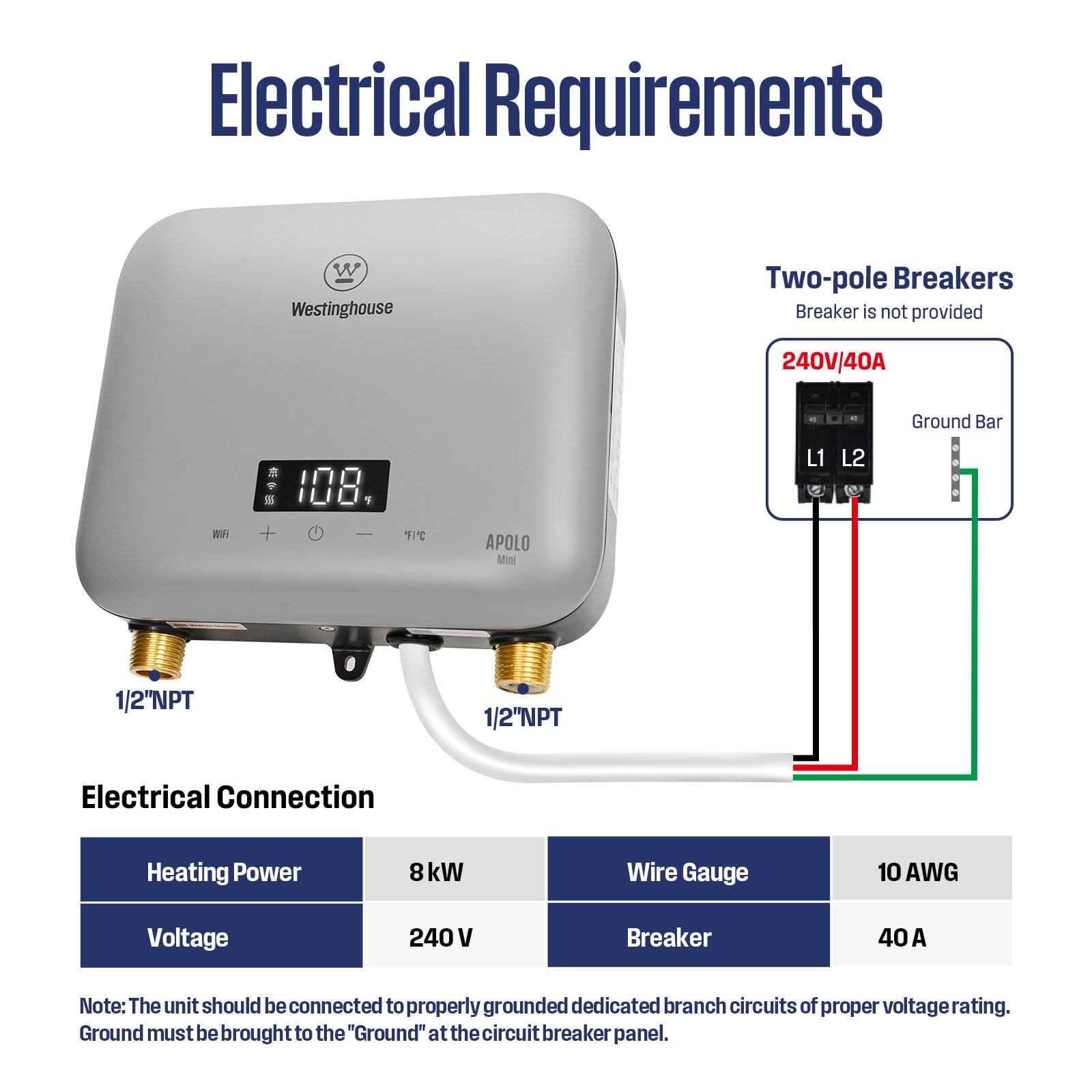 Electrical Requirements

- Westinghouse
- Two-pole Breakers
  - Breaker is not provided
  - 240V/40A
  - Ground Bar
  - L1 L2
  - 1/2"NPT
  - 1/2"NPT

Electrical Connection
- Heating Power: 8 kW
- Voltage: 240 V
- Wire Gauge: 10 AWG
- Breaker: 40 A

Note: The unit should be connected to properly grounded dedicated branch circuits of proper voltage rating. Ground must be brought to the "Ground" at the circuit breaker panel.